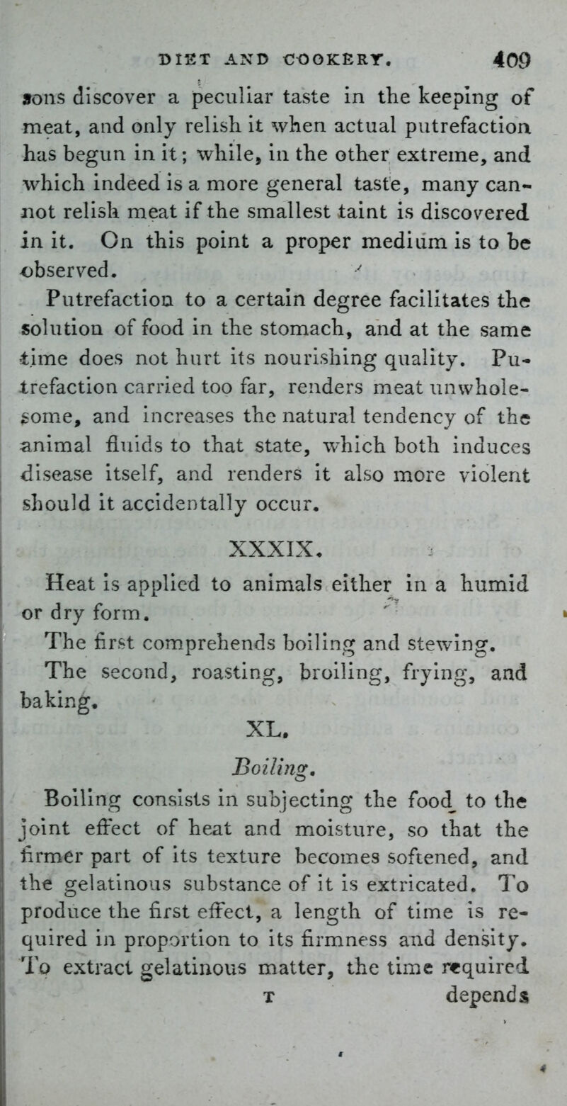 9ons discover a peculiar taste in the keeping of meat, and only relish it when actual putrefaction has begun in it; while, in the other extreme, and which indeed is a more general taste, many can- not relish meat if the smallest taint is discovered in it. On this point a proper medium is to be observed. Putrefaction to a certain degree facilitates the solution of food in the stomach, and at the same time does not hurt its nourishing quality. Pu- trefaction carried too far, renders meat unwhole- ^iome, and increases the natural tendency of the animal fluids to that state, which both induces disease itself, and renders it also more violent should it accidentally occur, XXXIX. Heat Is applied to animals either In a humid or dry form. The first comprehends boiling and stewing. The second, roasting, broiling, frying, and baking. XL. Boiling, Boiling consists In subjecting the food to the joint effect of heat and moisture, so that the firmer part of Its texture becomes softened, and the gelatinous substance of it is extricated. To produce the first effect, a length of time is re- quired in proportion to its firmness and density. To extract gelatinous matter, the time required T depends