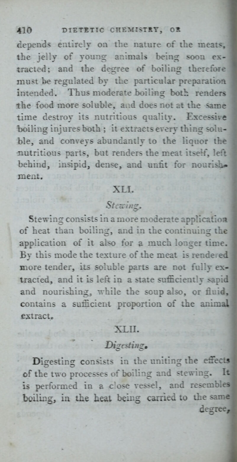 depends entirely oa the nature of the meat^. the jelly of young animals being soon ex- tracted; and the degree of boiling therefore must be regulated by the particular preparatioa intended. Thus moderate boiling both renders the food more soluble, aiid doe^ not at the same time destroy its nutritious quality. Excessirc boiling injures both ; it extracts every thing solu- ble, and conveys abundantly to the liquor the nutritious parts, but renders the meat itseW, left behind, insipid, dense, and unfit for nourish^ meat. XLI. Stewing consists in a more moderate applicatloa of heat than boiling, and in the continuing the application of it also for a much longer time. By this mode the texture of the meat is rende- ed more tender, its soluble parts are not fully ex- tracted, and it is left in a state sufficiently sapid and nourishing, while the soup also, or fluid,: contains a sufficient proportion of the animal £5:tract. XLII. Digestuigm Digesting consists in the uniting the e5ecU of the two processes of boiling and stewing. Il is performed in a c.ose vessel, and resembld boiling, in the heat being carried to the sami degree,