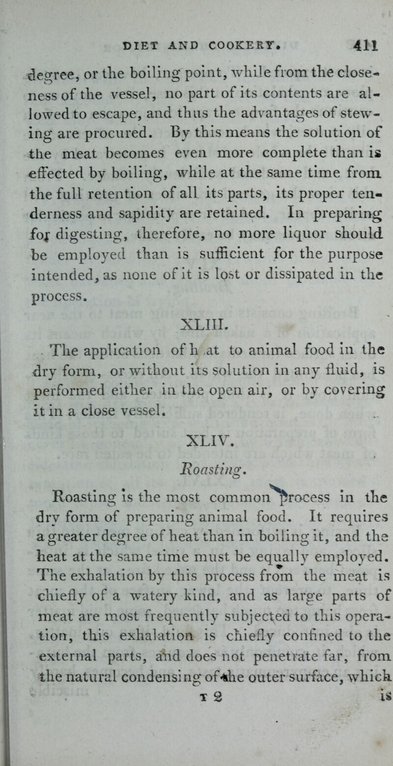 des;ree, or the boiling point, while from the close- ness of the vessel, no part of its contents are al- lowed to escape, and thus the advantages of stew- ing are procured. By this means the solution of the meat becomes even more complete than is effected by boiling, while at the same time from the full retention of all its parts, its proper ten- derness and sapidity are retained. In preparing fo| digesting, therefore, no more liquor should be employed than is sufficient for the purpose intended, as none of it is lost or dissipated in the process. XLIIL The application of h .at to animal food in the dry form, or without its solution in any fluid, is performed either in the open air, or by covering it in a close vessel. XLIV. Roasting. Roasting is the most common'*^rocess In the dry form of preparing animal food. It requires a greater degree of heat than in boiling it, and the heat at the same time must be equally employed. The exhalation by this process from the meat is chiefly of a watery kind, and as large parts of meat are most frequently subjected to this opera- tion, this exhalation is chiefly confined to the external parts, a^id does not penetrate far, from the natural condensing of«die outer surface, which. T 2 is