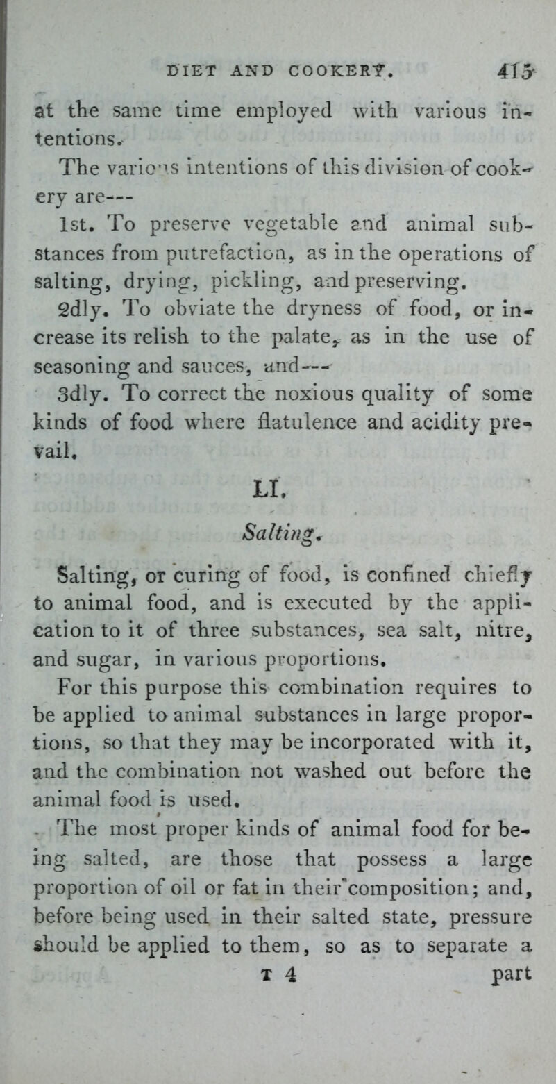 at tlie same time employed with various in- tentions. The varlo^TS intentions of this division of cook-^ cry are— 1st, To preserve vegetable and animal sub- stances from putrefaction, as in the operations of salting, drying, pickling, and preserving. 2dly, To obviate the dryness of food, or in- crease its relish to the palate^ as in the use of seasoning and sauces, and— 3dly. To correct the noxious quality of some kinds of food where flatulence and acidity pre- vail. LI. Salting. Salting, or curing of food, is confined chiefly to animal food, and is executed by the appli- cation to it of three substances, sea salt, nitre, and sugar, in various proportions. For this purpose this combination requires to be applied to animal substances in large propor- tions, so that they may be incorporated with it, and the combination not washed out before the animal food is used. - The most proper kinds of animal food for be- ing salted, are those that possess a large proportion of oil or fat in their^composition; and, before being used in their salted state, pressure should be applied to them, so as to separate a T 4 part