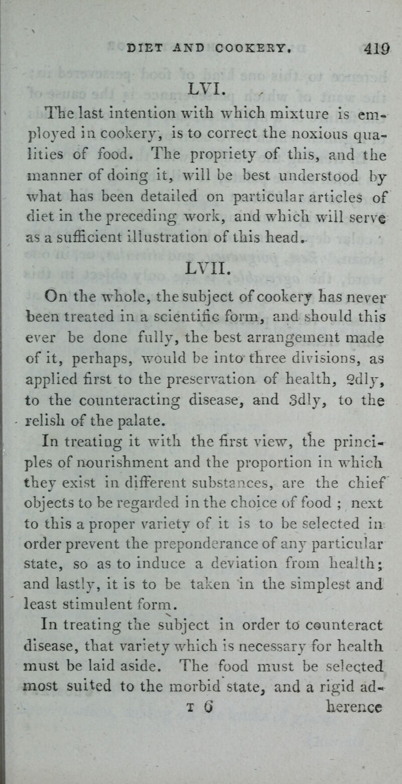 LVI. ITie last intention with which mixture is em- ployed in cookery, is to correct the noxious qua- lities of food. The propriety of this, and the manner of doing it, will be best understood by what has been detailed on particular articles of diet in the preceding work, and which will serve as a sufficient illustration of this head. LVII. On the whole, the subject of cookery has never been treated in a scientitic form, and should this ever be done fully, the best arrangement made of it, perhaps, v/ould be into three divisions, as applied first to the preservation of health, 2dly, to the coimteracting disease, and odly, to the relish of the palate. In treating it with the first view, the princi- ples of nourishment and the proportion in which they exist in different substances, are the chief objects to be regarded in the choice of food ; next to this a proper variety of it is to be selected in order prevent the preponderance of any particular state, so as to induce a deviation from health; and lastly, it is to be taken in the simplest and least stimulent form. In treating the subject in order to counteract disease, that variety v/hich is necessary for health must be laid aside. The food must be selected most suited to the morbid state, and a rigid ad- T Q herence