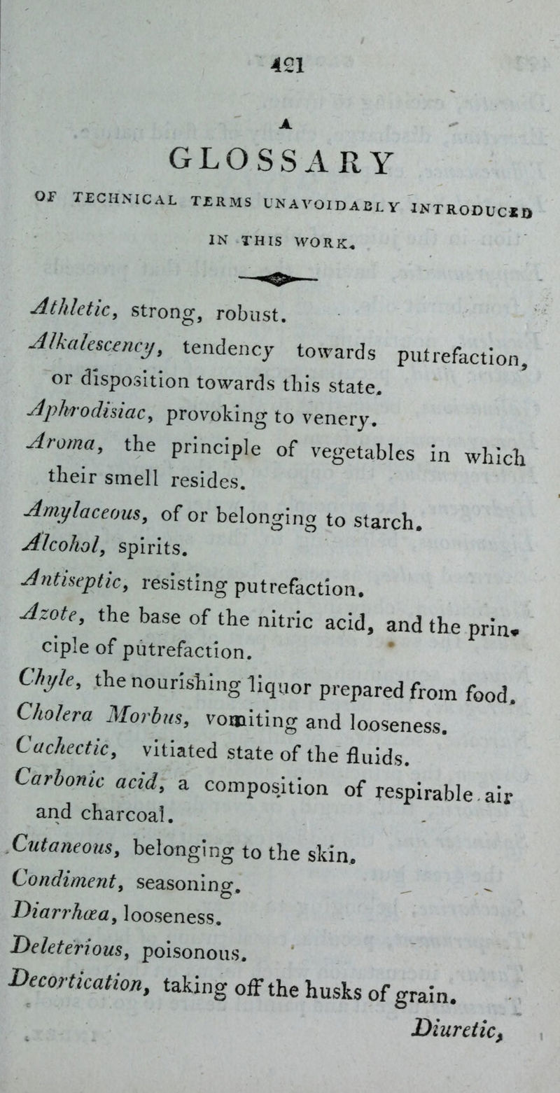 GLOSSARY or TECHNICAL TERMS CNAVOIDACLY INTRODUCXQ IN THIS WORK* Athletic, strong, robust. Alkakscmaj, tendency towards putrefaction, or disposition towards this state. Aphrodisiac, provoking to venery. Aroma, the principle of vegetables in which their smell resides. Amylaceous, of or belonging to starch. Alcohol, spirits. Antiseptic, resisting putrefaction. Azote, the base of the nitric acid, and the prin^ ciple of putrefaction. Chyle, the nourishing liquor prepared from food. Cholera Morbus, vomiting and looseness. Cachectic, vitiated state of the fluids. Carbonic acid, a composition of respirable air and charcoal. Cutaneous, belonging to the skin. Condiment, seasonlno-. Diarrhoea, looseness. Deleterious, poisonous. Decortication, taking off the husks of gram. Diuretic^