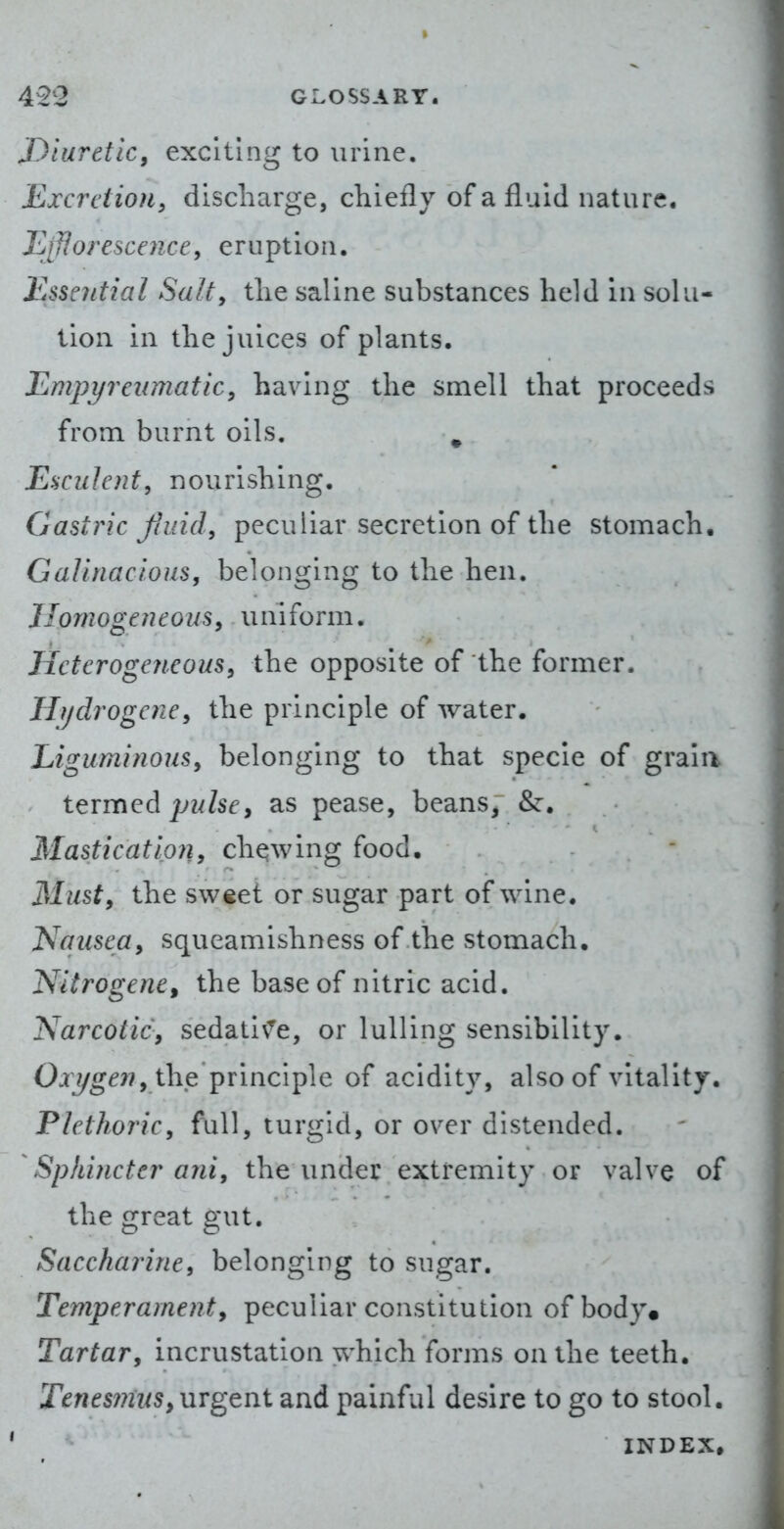 Diuretic, exciting to urine. Excretion, discharge, chiefly of a fluid nature. Efflorescence, eruption. Essential Salt, the saline substances held in solu- tion in the juices of plants. Empyreumatic, having the smell that proceeds from, burnt oils. ^ Esculent, nourishing. Gastric fluid, peculiar secretion of the stomach. Galinacious, belonging to the hen. JlomogeneouSy uniform. Heterogeneous, the opposite of the former. liijdrogene, the principle of water. Liguminous, belonging to that specie of grain t^vmQd pulsey as pease, beans, &. Mastication, chqwing food. Musty the sweet or sugar part of wine. Nqusea, squeamishness of the stomach. Nitrogene, the base of nitric acid. Narcotic, sedativ'^e, or lulling sensibility. Oxi/gen, the principle of acidity, also of vitality. Plethoric, full, turgid, or over distended. Sphincter ani, the under extremity or valve of the great gut. Saccharine, belonging to sugar. Temperamenty peculiar constitution of body. Tartar, incrustation which forms on the teeth. TtnesinuSy urgent and painful desire to go to stool. INDEX.