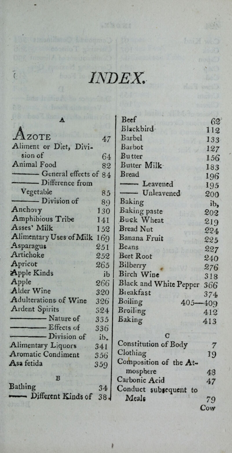 A j!\zote 47 Aliment or Diet, Divi- sion of 64 Animal Food 82 — General effects of 84 • Difference from Vegetable 85 Division of 89 Anchovy- 130 Amphibious Tribe 141 Asses' Milk 152 Alimentary Uses of Milk I69 Asparagus 251 Artichoke 252 Apricot 265 Apple Kinds ib Apple 266 Alder Wine 320 Adulterations of Wine 326 Ardent Spirits 324 ——— Nature of 335 Effects of 336 Division of ib. Alimentary Liquors 341 Aromatic Condiment 356 Asa fetida 359 Bathing 34 Different Kinds of 38. Beef 6^ Blackbird \\2 Barbel I33 Barbot I2j Butter 15(5 Butter Milk 133 Bread 19(5 Leavened I95 Unleavened 200 Baking Jb, Baking paste 202 Buck Wheat 219 Bread Nut £24 Banana Fruit 225 Beans 227 Beet Root 240 Bilberry ^ 2,7 Q Birch Wine 313 Black and White Pepper 366 Bieakfast 374 Boiling 405—409 Broiling 412 Baking 413 C Constitution of Body 7 Clothing 19 Composition of the At- mosphere 43 Carbonic Acid 47 Conduct subfcqucnt to Meals 79 Co\f I