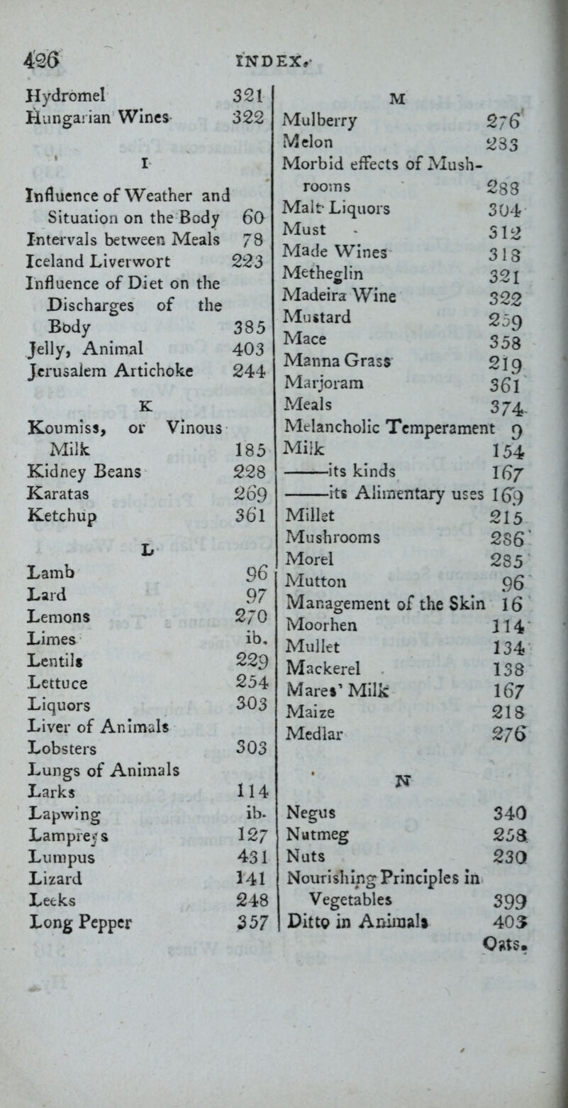 4'2(> IND Hydromel 321 Hungarian Wines 322 I Influence of Weather and Situation on the Body 6Q Intervals between Meals 78 Iceland Liverwort 223 Influence of Diet on the Discharges of the Bbdy 385 Jelly, Animal 403 Jerusalem Artichoke 244 K Koumiss, or Vinous xMilic 185 Kidney Beans 228 Karatas 269 Ketchup 361 Jj Lamb 96 Lard 97 Lemons 270 Limes ib. Lentils 229 Lettuce 254 Liquors 303 Liver of Animals Lobsters 303 Lungs of Animals Larks 114 Lapwing ib. Lampreys 127 Lunipus 431 Lizard 141 Leeks 248 Long Pepper 357 EX,- M Mulberry 2;6 Melon 233 Morbid effects of Mush- rooms 283 Malt'Liquors 304 Must S12 Made Wines 318 Metheglin 321 Madeira Wine 322 Mustard 23 c) Mace 353 Manna Grass- 219 Marjoram 3Q1 Meals 374. Melancholic Temperament 9 Milk 154 its kinds l^j rts Alimentary uses IG9 Millet 215 Mushrooms 286 Morel 285 Mutton 96 Management of the Skin 16 Moorhen 114 Mullet 134 Mackerel 138 Mares'Milk 167 Maize 218 Medlar 276 N Negus 340 Nutmeg 25 a Nuts 230 Nourishing Principles in Vegetables 399 Dittg in Aniiuali 405