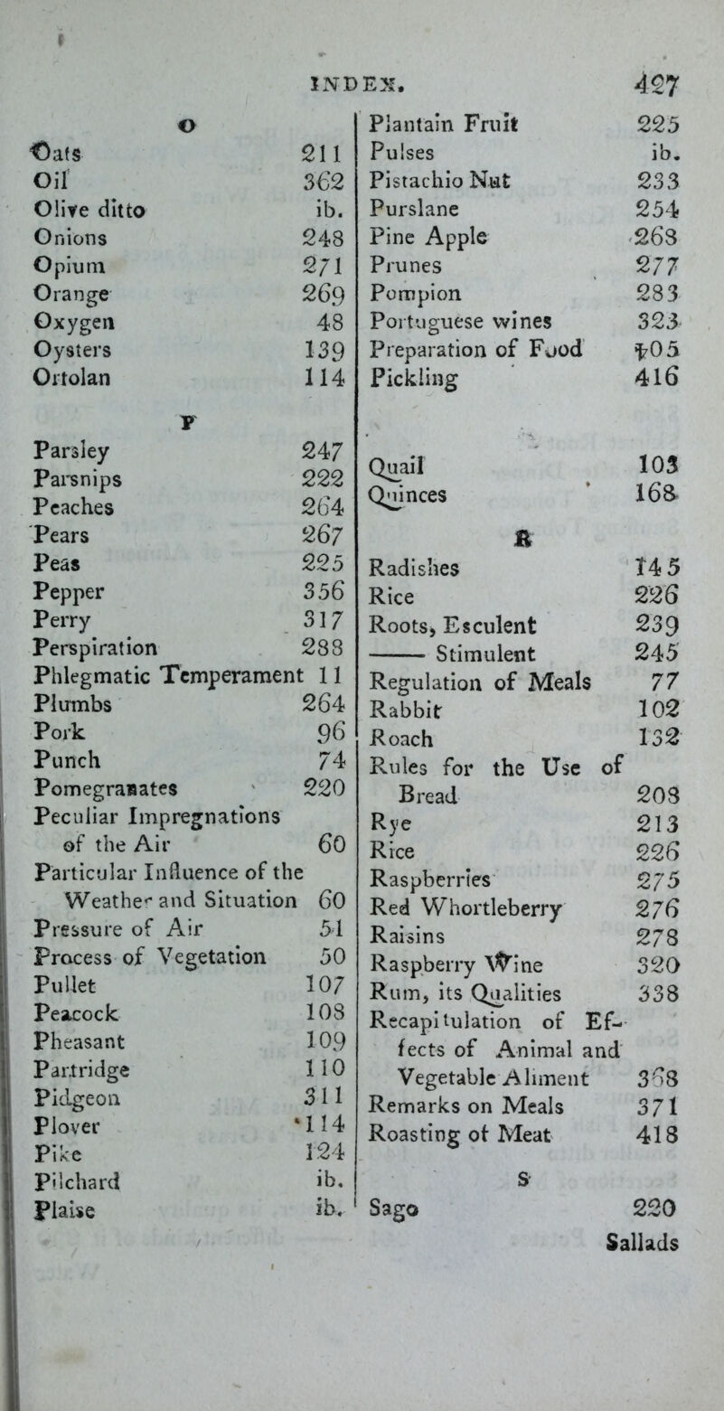 o Oats 211 Oil 362 Oiite ditto ib. Onions 248 Opium 2/1 Orange 269 Oxygen A Q vy y 3ICl 9 Parsley 247 parsnips 222 Peaches 264 Pears 267 Peas 225 Pepper 356 Perry 317 Perspiration 288 Phlegmatic Temperament 11 Plumbs 264 Pork 96 Punch 74 Pomegranates 220 Peculiar Impregnations of the Air 60 Particular Influence of th e Weathc and Situation I 60 Pressure of Air 51 Process of Vegetation 50 Pullet 107 Peacock 108 Pheasant 109 Partridge 110 Pidgeon 311 Plover •114 Pike 124 pilchard ib. Flaise ib. Plantain Fruit 225 Pulses ib. Pistachio Nat 233 Purslane 254 Pine Apple '263 Prunes 277 Pompion 283 Portuguese wines 323 Preparation of Fjod ^^05 Pickling 4I6 Quail 103 Qnjnces ' 168* R Radishes T4 5 Rice 226 Roots, Esculent 239 Stimulent 245 Regulation of Meals 77 Rabbit 102 Roach 132 Rules for the Use of Bread 203 Rye 213 Rice 226 Raspberries 275 Red Whortleberry 276 Raisins 278 Raspberry Wine 320 Rum, its Qa^aiities 338 Recapitulation of Ef- fects of Animal and Vegetable Aliment 3''^8 Remarks on Meals 371 Roasting of Meat 418 s- Sago 220 Sallads