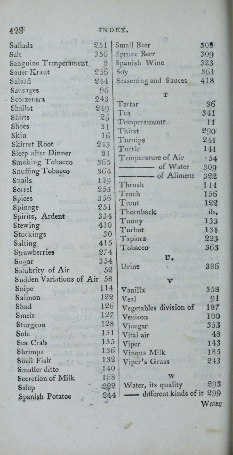 SallaJs 251 Suit 356 Sanguine Temperament 3 Sauer Kraut 256 fcalsafi 244 Sausages ^ 96 ■ Scojzei.ei'a 243 Shallot 249 Shirts 25 Shoes 31 Skill 16 Skirret Root 243 Sleep after Dinner 8 I Smoking Tobacco S65 Snuffing Tobacco 3G4 Snails ' 139 Sorrel 253 Spices 356 Spinage 251 Spirits, Ardent 334 Stewing 410 Stockings 30 Salting 415 Strawberries 274 Sugar 354 Salubrity of Air 52 Sudden Variations of Air 58 Small Beer c^pruce Beer Spanish Wine S07 Seasoning and Sauces Tartar Tea Tempera men tr Thirst Turnips Turtle Temperature of Air of Water of Aliment Snipe Salmon Shad Smelt Sturgeon Sole Sea Ciab Shrimps Sucli FislV Smaller ditto Secretion of Milk Salep Spanish Potatoe Thrush Tench Trout Thornback. Tunny Turbot Tapioca Tobacco son 309 323 361 418 36 341 U 290 241 141 54 309 322 111 156 122 ib. 133 131 223 363 114 122 126 127 128 131 135 136 132 140 'us 222 244 u. Urine 38S V Vanilla 353 Veal 91 Vegetables division of 187 Venison 100 Vir.egar 353 Vital air 43 Viper 143 Vinous Milk 185 Viper's Grass 243 w Water, its quality 293 different kinds of it 299 Water