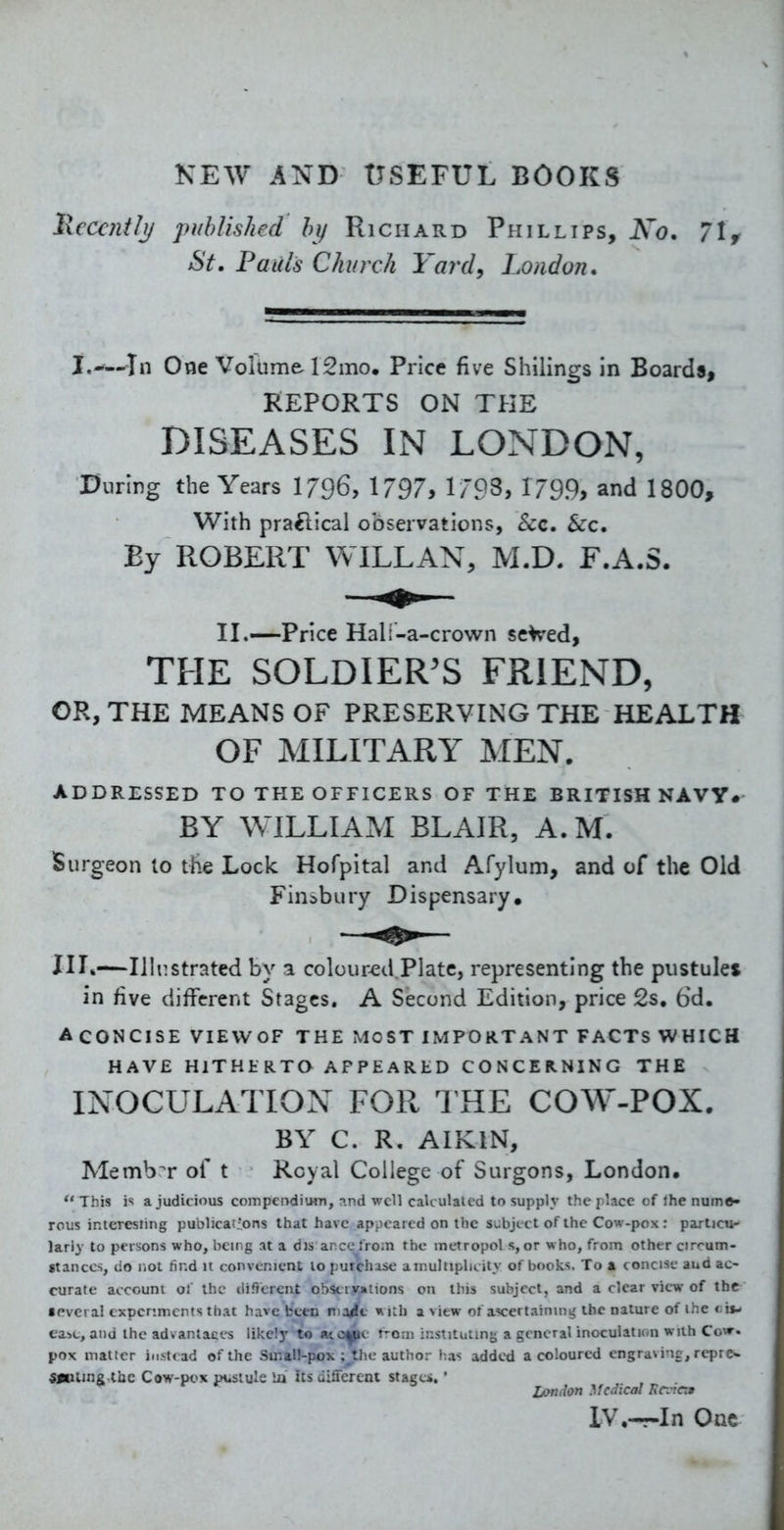 KEW AND USEFUL BOOKS Recently published by Richard Phillips, Ko. 71 f St. Pauls Church Yard, London, I,-'—In One Volume 12mo, Price five Shilings in Boards, REPORTS ON THE DISEASES IN LONDON, During the Years I796, 1797, 1/93, 1/99, and 1800, With praftical observations, Sec. Sec, By ROBERT WILL AN, M.D. F.A.S. II.—Price Hali-a-crown se^ed, THE SOLDlER^S FRIEND, CR, THE MEANS OF PRESERVING THE HEALTH OF MILITARY MEN. ADDRESSED TO THE OFFICERS OF THE BRITISH NAVY. BY WILLIAM BLAIR, A.M. Surgeon to the Lock Hofpital and Afylum, and of the Old Finibury Dispensary, HL—Ilhistrated by a colour^d.Platc, representing the pustules in five different Stages. A Second Edition, price 2s, bd. ACONCISE VIEWOF THE MOST IMPORTANT FACTS WHICH HAVE HITHERTO APPEARED CONCERNING THE INOCULATION FOR 1 HE COW-POX. BY C. R. AIKIN, Member of t Royal College of Surgons, London, This js a judicious compendium, n.nd well calculated to supply the place of Ihe nume> reus interesting publicat-ons that have appeared on the subject of the Cow-pox : partjcu- lariy to persons who, being at a dis ance from the inetropol s, or who, from other circum- stances, do not find it convenient to purchase amultiplicity of books. To a concise aud ac- curate account of the different obsciyjations on this subject, and a clear view of the • pvci al experiments that have been ma/c with a view of ascertaining the nature of the <:i»- car>c, and the advantaces likely to aic^c r-oni instituiin}; a general inoculaticin with Cow. pox matter instead of the Smal!-pox ;^thc author lias added a coloured engravine, repre- Sjnimg the Cow-pox pustule iii its different stage*.' London Medical FciTca IV.—In One