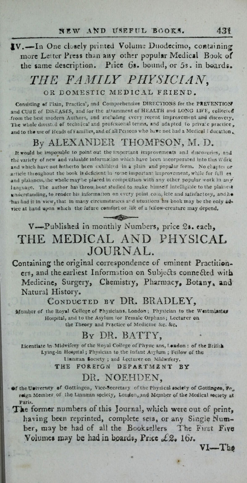 JV.—In One closely primed Voluinti Duodecimo, containing more Letter Press than any other popular Medical Book of the same description. Piicc 68. bound, or 5s. in boards, THE FAMILY PFIVSICL4N, OR DOMESTIC MEDICAL FRIEND, Consisting mi rlain, Practica', and Comprehensive DIRECTIONS for the PHEVENTIOJf and CUWE of DISEASES, and lor the attainment of HEALTH and LONG LIFF, ecliecinf fiom the best modern Authors, and ir.cluding every recent improvcmtnt and discovery. The whole divtst'.d of techriica! and professional terms, and adapted to priva'.e practice , and to th« use of Heads of I ami!:e.s,and of ail Pei sons v,'ho hivTc not had a Medical i ducat ion » By ALEXANDER THOMPSON, M. D. It would be impossible to point out the important improvemeiits anJ disco.'cric's, and the variety of new and valuable inforrna:ion which have been incorporated into this Work and which have not hitherto been exhibite d in a plain and popular form. No chaptci or article thioughout the book is deficient iii 'ome importan'. improvement, while for full es and plainness, ihe whole maj''i'C placed in competition with any other popular -vork in any' language. The author has throuihout studied to rr^ake himself intelligible to the plai;ust isnckrstanding, to render his informaiion on every point coia^lcte and satisfactory^ andh« has had it in view, that in many circumstances ar d situations his book may be the only Tice at hand upon which the future comfort or life of a feilow-creature may depend, V—Published in monthly Numbers, price 2s. each, THE MEDICAL AND PHYSICAL JOURNAL. Containing the original correspondence of eminent Practition- ers, and the earliest Informc^tion on Subjects connc6led with Medicine, Surgery, Chemistry, Pharmacy, Botany* and Natural History. Conducted by DR. BRADLEY, l^eniber of the Royal Ccllcge of Physicians, London ; Ph)'S!eian to the Wtstmuistc* Hospital, and to the Asylum lor Female Orphans; Lecturer oa the Theory and Practice ot Medicine 6cc. &c. By dr. BATTY, licentiate \n Mldwifeny of the Royal College of Physic ans, f ondon : of the Briti-sJi Lyir\g-in Hospital; Physician to the Infant Asylum ; Feilow of the liBnasaa Society ; and Lecturer on Midwifery'. THE FORErGN DEPARTMENT BY DR. NOEHDEN, •f the U»ivcrstty ©f Gottingen, Vice-Secretaiy of the Physical lociety of Gottlng«n, f<», r«gn Member of the Linnajan society, Lonicnj^ind M^ber of the Medical society at Paris. Tke former numbers of this Jour«al, which were out of print, having been reprinted, complete sera, or any Single Num- ber, may be had of all the Booksellers The First Five Volume* may be had in boards, Price £2^ 16V. Vl~Thi>