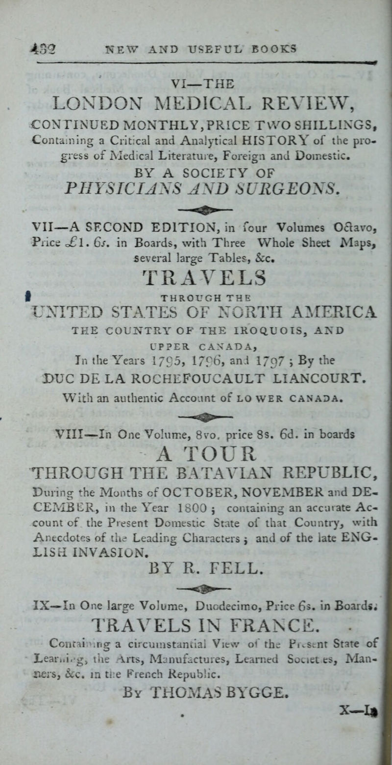 VI—THE LONDON MEDICAL REVIEW, CONTINUED MONTHLY,PRICE TWO SHILLINGS, Containing a Critical and Analytical HISTORY of the pro- gi ess of Medical Literature, Foreign and Doir.estic. BY A SOCIETY OF PHYSICIANS AND SURGEONS. Vn—A SECOND EDITION, in four Volumes Oaavo, Price o£l. 6s. in Boards, with Three Whole Sheet Maps, several large Tables, S:c. TRAVELS I THROUGH THE UXITED STATES OF NORTH A:\rERICA TEE COUNTRY OF THE IROQUOIS, AND UPPER CANADA, In the Years 1/95, 1796, an.i l/O/ j By the I>UC DE LA ROCHEFOUCAULT LIANCOURT. With an authentic Account of LO wer Canada. VIII—In One Vohime, 8vo. price 8s. 6d. in boards A TOUR THROUGH THE BATAVLIN REPUBLIC, During the Months of OCTOBER, NOVEMBER and DE- CExvIBER, in the Year 1800 5 containing an accuiate Ac- count of the Present Domestic State of that Country, with Anecdotes of ili^ Leading Characters j and of the late ENG- LISH INVASIuN. BY R. FELL. IX—In One large Volume, Duodecimo, Price 6s, in Boards. TRAVELS IN FRANCE. CoiifHi .ng a circumstantial View of the Pi.Scnt State of Learwi. g, liie Arts, Mjnuf^ictures, Learned Societ es. Man- ners, &c, in ti:e Prench Republic. By THOMAS BYGGE.