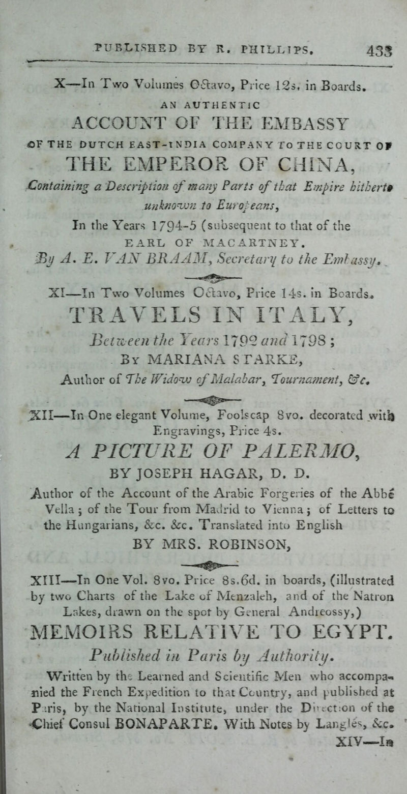 TURLISHSD BY R. PHILLIPS. 435 X—In Two Volumes Oaavo, Price 12s. in Boards. AN AUTHENTIC ACCOUNT OF THE IIMBASSY CV THE DUTCH EAST-INDIA COMPANY To THE COURT OF THE EMPEROR OF CHINA, Containing a Description of many Parts of that Empire hitherto unkm^ju to Euroi eans, In the Years 179^^-5 (subsequent to that of the EARL OF MACARTNEY. % A, E. FAX BRAAM, Secretan/ to tlie Emlassi/. XI—In Two Volumes Cclavo, Price 14s. in Boards« TRAVELS IN ITALY, Bctrceen t/fc Years 179^ aiui 1798 ; By MARIANA STAV.KE,, Author of TI:e IVido-vj f Malabar^ 'Tourna/ne?ii, XII— In One elegant Volume, Foolscap Bvo. decorated >vit^ Engravings, Price 4s. A PICTURE OF PALERMO, BY JOSEPH HAGAR, D. D. Author of the Account of the Arabic Forgeries of the AbbI Veila ; of the Tour from Ma J rid to Vienna; of Letters to the Hungarians, &c. &c. Translated into English BY MRS. ROBINSON, XIII— In One Vol. 8vo. Price 8s.6d. in boards, (illustrated by two Charts of the Lake of Menzaieh, and of the Natron Lnkes, drawn on the spot by Gc^neral Andieossy,) MEMOIRS RELATIVE TO EGYPT. Pahiishtd in Paris by Authority. Written by th^ Learned and Scientific Men who accompa-* nied the French Ex^)edition to thatCcuntry, and published at Piris, by the National Institute, under the Di^cct:on of the <:hief Consul BONAPARTE. With Notes by Langles kc. XiV—la
