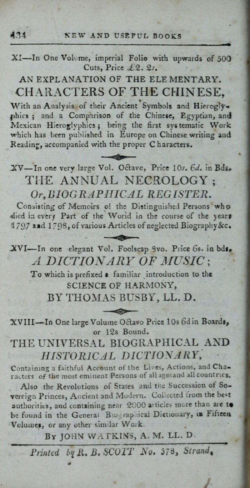 XI—In One Vol. rae, imperial Folio with upwards of 500 Cuts, Price £2, 2s. AN EXPLANATION OF THE ELEMENTARY. CHARACTERS OF THE CHINESE, With an Analysis of their Ancient Symbols and Hirrogly-^ phlcs ; and a Comparison of the Chinese, Egyptian, and Mexican Hieroglyphics; being the first sys tematic Work which has been published in Europe on Chinese writing and Reading, accompanied with the proper Characters. XV—In one very large Vol. Oclavc, Price 10/. 6*/. in Bds^ THE ANNUAL NECROLOGY ; Or,BIOGRAPHICJL REGISTEli. Consisting of Memoirs o! the Distinguished Persons who <Iied in every Part of the Worid in the course of the }ear$ 1797 1 79s, of various Articles of neglected Biograpby&c. —In one elegant Vol. Foolscap Svo. Price 6s. in bdi# A DICTION A RV OF MUSIC; To which is prefixed a familiar introduction to the SCIENCE OF HARMONY, BY THOMAS BUSBY, LL. D. XVIII—In One large Volume Oaavo Price lOs 6din Boardi, or 12s Bound. THE UNIVERSAL BIOGRAPHICAL AND HISTORICAL DICTIONARY, Containmg a fiithful Account of the Lives, Actions, and Cha- racters of the most eminent Persons of all agesaad all countries. Also the Revolutions of States and the Succession of So- vereign Princes, Ancient and Modern. Collected from the be*t authorities, and contiining near 2000 a;tide.- more than aic t« be found in the General B'.o;rap ical Dictionary, im Fificca VoluiDCi, or any other similar Wojk By JOrlM VVA FKINS, A. M. LL. D FrinUd R. B, SCOTT 2s 0. 37d, Strand^