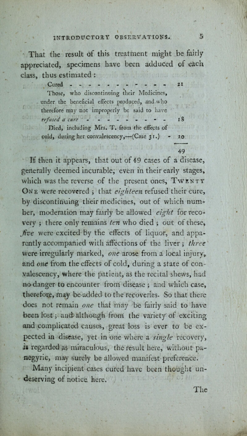 • That the result of this treatment might be fairly appreciated, specimens have been adduced of each class, thus estimated : Cured --- - zi Those, who discontinuing their Medicines, . under the beneficial efTects produced, and who therefore may not improperly be said to have refused a cure - - '4 ----- 18 Died, including Mrs. T, from the effects of cold, during her convalescency,—(Case 51.) - 10 49 If then it appears, that out of 49 cases of a disease, generally deemed incurable, even in their early stages, which was the reverse of the present ones. Twenty One were recovered ; that eighteen refused their cure, by discontinuing their medicines, out of which num- ber, moderation may fairly be allowed eight for reco- very ; there only remains ten who died ; out of these, five were excited by the effects of liquor, and appa- rently accompanied with affections of the liver; three were irregularly marked, one arose from a local injury^ and one from the effects of cold, during a state of con- valescency, where the patient, as the recital shews, had no danger to encounter from disease ; and which case, therefoi:e, may be added to the recoveries. So that there does not remain o«e that may be fairly said to have been lost; aud>although fronri the variety of exciting and complicates! causes, great loss is ever to be ex- pected in disease, yet in one where a single recovery, is regarded as miraculous, the result here, without pa- negyric, may surely be allov^ed manifest preference. Many incipient cases cured have been thought un- deserving of notice here. The