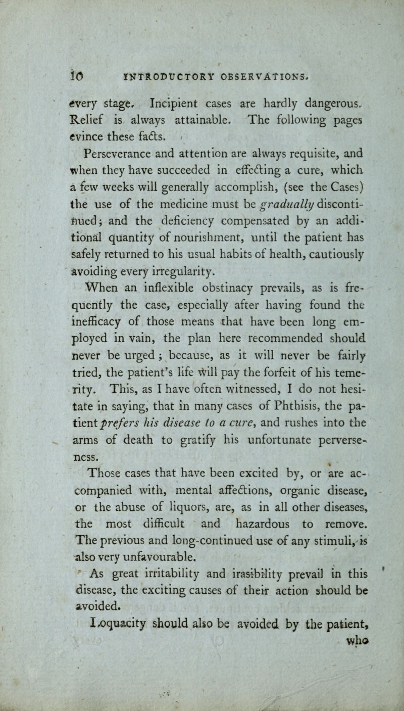 every stage. Incipient cases are hardly dangerous. Relief is always attainable. The following pages evince these fads. Perseverance and attention are always requisite, and when they have succeeded in effeding a cure, which a few weeks will generally accomplish, (see the Cases) the use of the medicine must be gradually disconti- nued; and the deficiency compensated by an addi- tional quantity of nourishment, until the patient has safely returned to his usual habits of health, cautiously avoiding every irregularity. When an inflexible obstinacy prevails, as is fre- quently the case, especially after having found the inefficacy of those means that have been long em- ployed in vain, the plan here recommended should never be urged ; because, as it will never be fairly tried, the patient's life \Vill pay the forfeit of his teme- rity. This, as I have often witnessed, I do not hesi- tate in saying, that in many cases of Phthisis, the ^tl- tient prefers his disease to a aire, and rushes into the arms of death to gratify his unfortunate perverse- ness. Those cases that have been excited by, or are ac- companied with, mental affedlions, organic disease, or the abuse of liquors, are, as in all other diseases, the most difficult and hazardous to remove. The previous and long-continued use of any stimuli, is also very unfavourable. As great irritability and irasibility prevail in this * disease, the exciting causes of their action should be avoided. I^oquacity should also be avoided by the patient, who