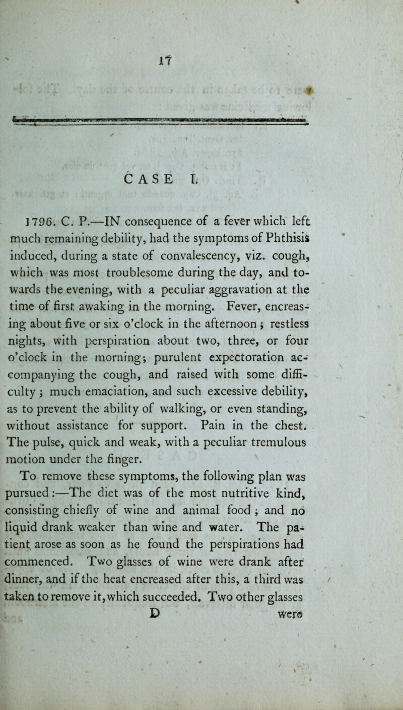 It C A S E T. 1796. C. P.—IN consequence of a fever which left much remaining debility, had the symptoms of Phthisii induced, during a state of convalescency, viz. cough, which was most troublesome during the day, and to- wards the evening, with a peculiar aggravation at the time of first awaking in the morning. Fever, encreas- ing about five or six o'clock in the afternoon j restless nights, with perspiration about two, three, or four o'clock in the morning; purulent expectoration ac- companying the cough, and raised with some diffi- culty j much emaciation, and such excessive debility, as to prevent the ability of walking, or even standing, without assistance for support. Pain in the chest. The pulse, quick and weak, with a peculiar tremulous motion under the finger. To remove these symptoms, the following plan was pursued:—The diet was of the most nutritive kind, consisting chiefiy of wine and animal food ; and no liquid drank weaker than wine and water. The pa- tient arose as soon as he found the perspirations had commenced. Two glasses of wine were drank after dinner, ai^d if the heat encreased after this, a third was taken to remove it, which succeeded. Two other glasses D were