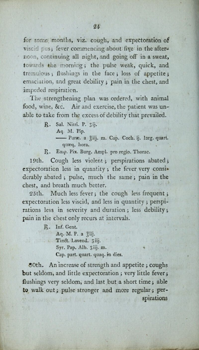 for some months, viz. cough, and expectoration of viscid pus; fever conimencing about fiye in the after- noon, continuing all night, and going off in a sweat, towards the morning; the pulse weak, quick, and tremulous flushings in the face ; loss of appetite; emaciation, and great debility; pain in the chest, and impeded respiration. The strengthening plan was ordered, with animal food, wine, &c. Air and exercise, the patient was un^ able to take from the excess of debility that prevailed. I^. Sal. Nitri. P. 3ij. Aq. M. Pip. < Purse, a Jiij. ra. Cap. Coch. ij. larg. quart. qn«q, hora. Emp. Pix. Burg. Ampl. pro regio. Thorac. 19th. Cough less violent, perspirations abated; expectoration less in quantity •, the fever very consi* derably abated pulse, much the same; pain in the chest, and breath much better. 25 th. Much less fever; the cough less frequent; expectoration less viscid, and less in quantity ; perspi- rations less in severity and duration ; less debility; pain in the chest only recurs at intervals. R. Inf. Gent. Aq. M. P. a Tin6t. Lavend. 3iij. Syr. Pap. Alb. siij. m. Cap. part, quart, quaq. in dies. -SOth. An increase of strength and appetite ; coughs but seldom, and little expectoration ; very little fever; flushings very seldom, and last but a short time; able to walk out; pulse stronger and more regular; per- spirations