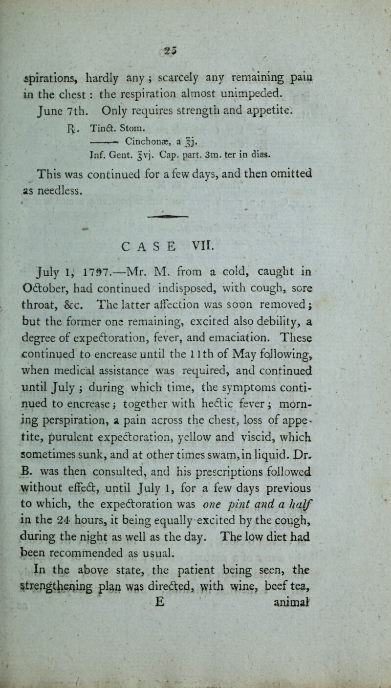 spirations, hardly any ; scarcely any remaining paiu in the chest : the respiration almost unimpeded. June 7th. Only requires strength and appetite. J^. Tina. Stom. Cinchonae, a Jj. Inf. Gent. Jvj. Cap. part. 3m. ter in diss. This was continued for a few days, and then omitted as needless. CASE vir. July 1, 1797.—Mr. M. from a cold, caught in Odober, had continued indisposed, with cough, sore throat, 8cc. The latter affection v/as soon removed; but the former one remaining, excited also debility, a degree of expectoration, fever, and emaciation. These continued to encrease until the 11th of May following, when medical assistance was required, and continued until July ; during which time, the symptoms conti- nued to encrease j together with heClic fever ; morn- ing perspiration, a pain across the chest, loss of appe- tite, purulent expectoration, yellow and viscid, which sometimes sunk, and at other times swam, in liquid. Dr. B. was then consulted, and his prescriptions followed without effed:, until July 1, for a few days previous to which, the expedoration was one pint and a half in the 24 hours, it being equally excited by the cough, during the night as well as the day. The low diet had been recommended as usual. In the above state, the patient being seen, the strengt}iening plan was direfted, with wine, beef tea, E animal