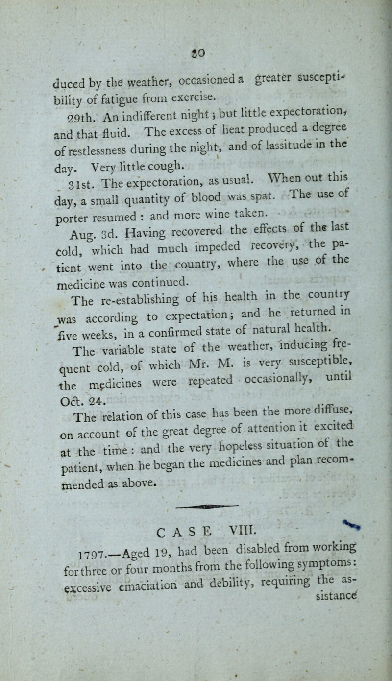 80 duced by the weather, occasicneda greater suscepti- bility of fatigue from exercise. 29th. An indifferent night; but little e.xpectoration, and that fluid. The excess of heat produced a degree of restlessness during the night, and of lassitude in the day. Very little cough. 31st. The expectoration, as usual. When out this day, a small quantity of blood was spat. The use of porter resumed : and more wine taken. Aug. 3d. Having recovered the effects of the last cold, which had much impeded recovery, the pa- tient went into the country, where the use of the medicine was continued. The re-estabhshing of his health in the country was according to expectation; and he returned m £ve weeks, in a confirmed state of natural health. The variable state of the weather, mducmg fre- quent cold, of which Mr. M. is very susceptible the medicines were repeated occasionally, until Oct. 24. , ,._ The relation of this case has been the more diffuse, on account of the great degree of attention it excited at the time : and the very hopeless situation of the patient, when he began the medicines and plan recom- mended as above. CASE VIII. 1797._Aged 19, had been disabled from working f-rthree or four months from the following symptoms: excessive emaciation and debility, requiring the as- sistanccf