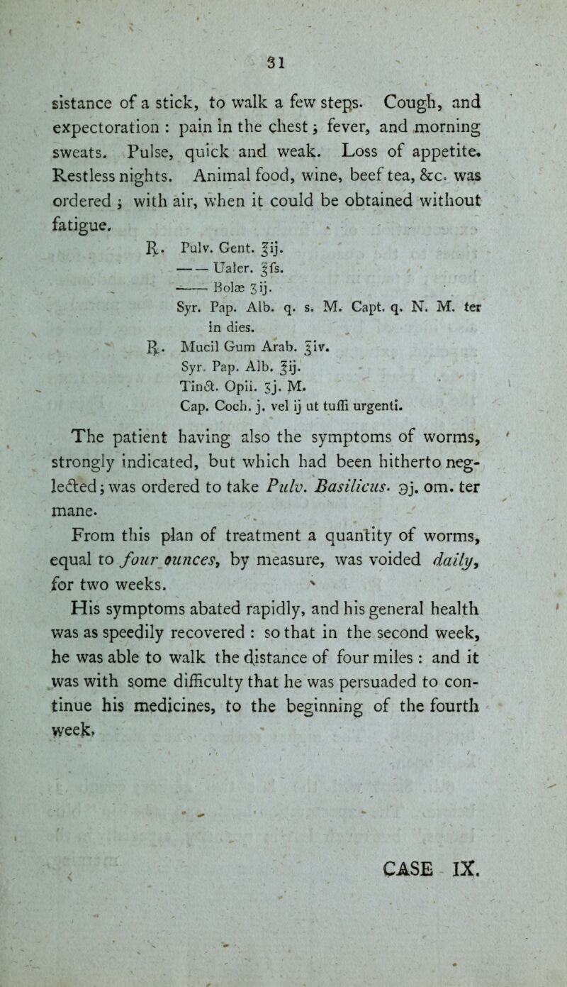 sistance of a stick, to walk a few steps. Cough, and expectoration : pain in the chest ^ fever, and ,morning sweats. Pulse, quick and weak. Loss of appetite* Restless nights. Animal food, wine, beef tea, &c. was ordered ; with air, when it could be obtained without fatigue. I^. Pulv. Gent. Jij. Ualer. Jfs. Boise Syr. Pap. Alb. q. s. M. Capt. q. N. M, ter in dies. 15c. Mucil Gum Arab. Jiv. Syr. Pap. Alb. ^ij. Tina. Opii. Sj. M- Cap. Coch. j. vel ij at tufli urgenti. The patient having also the symptoms of worms, strongly indicated, but which had been hitherto neg- le6led j was ordered to take Pzclv. Basilicus. 3j. om. ter mane. From this plan of treatment a quantity of worms, equal to four ounces, by measure, was voided daily, for two weeks. His symptoms abated rapidly, and his general health was as speedily recovered : so that in the second week, he was able to walk the d^istance of four miles : and it was with some difficulty that he was persuaded to con- tinue his medicines, to the beginning of the fourth weejc. CASE IX.