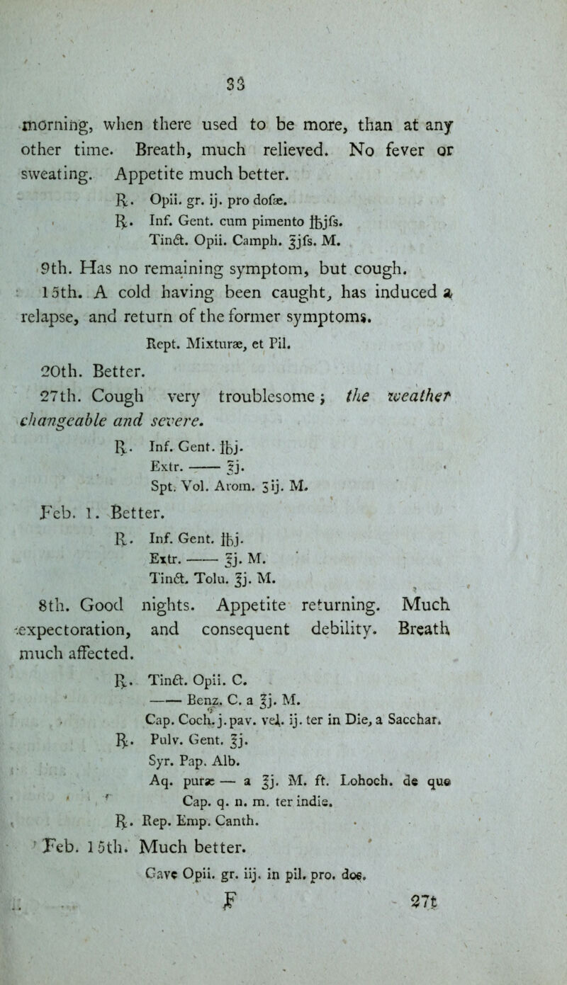 3S morning, when there used to be more, than at any other time. Breath, much relieved. No fever or sweating. Appetite much better. Jt^. Opii. gr. ij. pro dofae. I^. Inf. Gent, cum pimento Ifcjfs. Tina. Opii. Camph. ^jfs. M. 9th. Has no remaining symptom, but cough. 15th. A cold having been caught^ has induced a relapse, and return of the former symptoms. Kept. Mixturae, et Pil. 20th. Better. 27th. Cough very troublesome the zveath^r changeable and severe. I^. Inf. Gent. Ibj. Extr. ?j. Spt, Vol. Arom. 3ij. M. Feb. 1. Better. R. Inf. Gent. ftj. Extr. 5j. M. ■ Tina. Tolu. 3j. M. 8th. Good nights. Appetite returning. Much -expectoration, and consequent debility. Breath much affected. R.. Tina. Opii. C. Benz. C. a ?j. M. Cap. Coch^j.pav. veJi. ij. ter in Die, a Sacchar. 15:. Pulv. Gent. ^j. Syr. Pap. Alb. Aq. purse — a Jj. M. ft. Lohoch. de que Cap. q. n. m. ter indie. I^;. Rep. Emp. Canth. Feb. 1 5thi Much better. Gav? Opii. gr. iij. in pil. pro. doe.