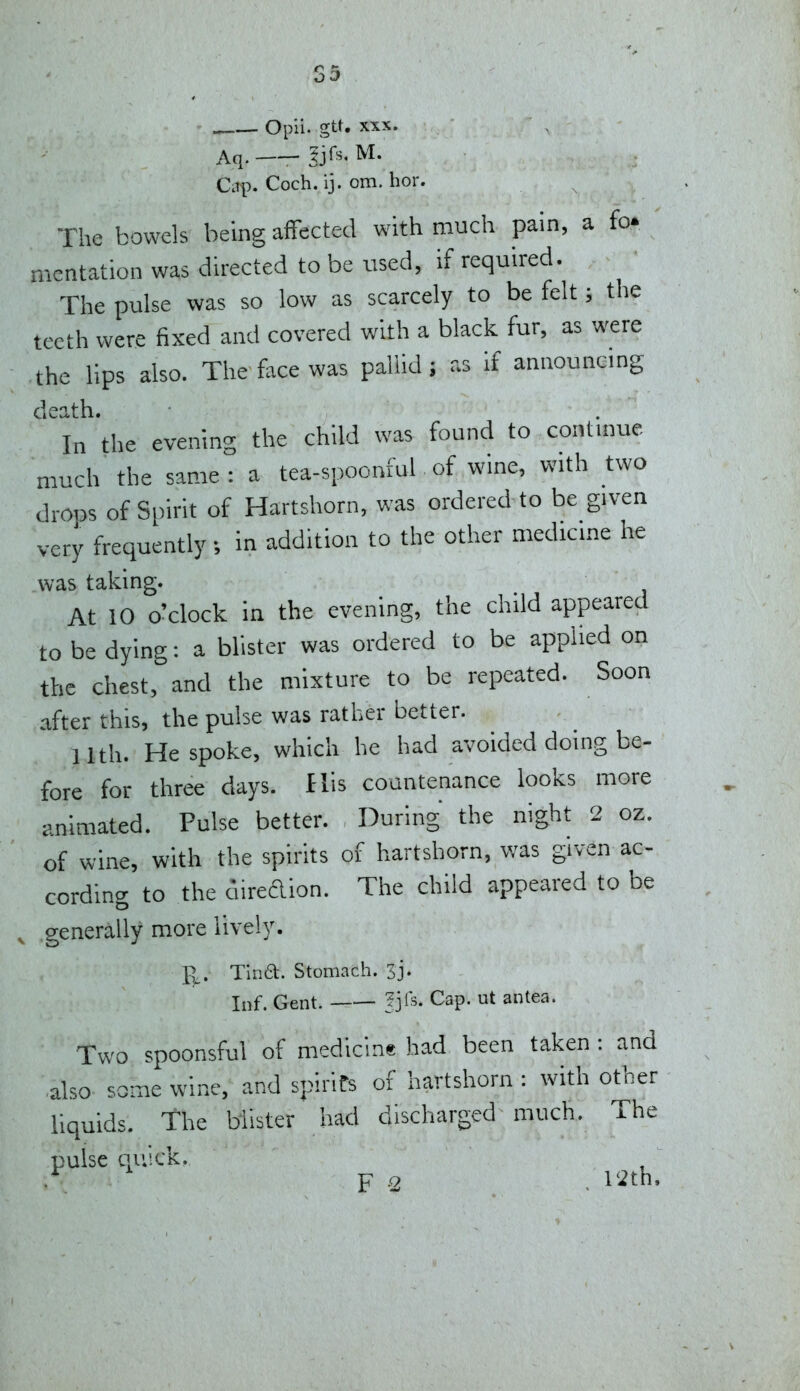 - . Opii- gtt. XXX. Aq. -SjCs. M. Ciip. Coch. ij. om. hor. The bowels being affected with much pain, a fo. mentation was directed to be used, if required. The pulse was so low as scarcely to be felt; the teeth were fixed and covered with a black fur, as were the lips also. The face was pallid; as if announcing death. In the evening the child was found to continue much the same: a tea-spoonful of wine, with two drops of Spirit of Hartshorn, was ordered to be given very frequently; in addition to the other medicine he was taking. At 10 o'clock in the evening, the child appeared to be dying: a blister was ordered to be applied on the chest, and the mixture to be repeated. Soon after this, the pulse was rather better. 11th. He spoke, which he had avoided doing be- fore for three days. I lis countenance looks more animated. Pulse better. During the night 2 oz. of wine, with the spirits of hartshorn, was given ac- cording to the direftion. The child appeared to be .generally more lively. Pt. Tina. Stomach. 3j. Inf. Gent. |jIs. Cap. ut antea. Two spoonsful of medicine had been taken: and .also some wine, and spirits of hartshorn : with other liquids. The blister had discharged much. The pulse quick. _ F 2 . I'-^th,