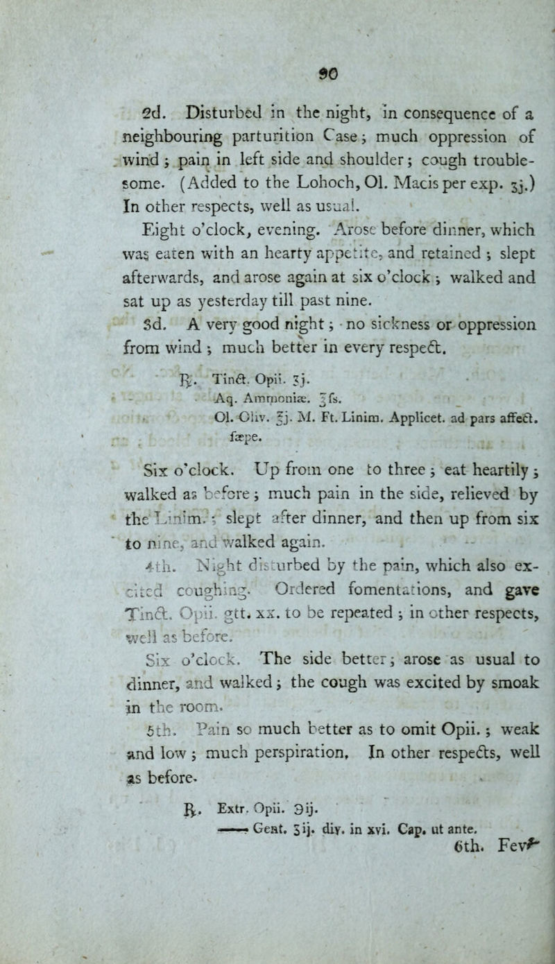 2d. Disturbed in the night, in consequence of a neighbouring parturition Case much oppression of wind y pain in left side and shoulder; caugh trouble- some. (Added to the Lohoch,01. Macisper exp. 33.) In other respects, well as usual. Eight o'clock, evening. Arose before dinner, which wa§ eaten with an hearty appetite, and retained ; slept afterwards, and arose again at six o'clock y walked and sat up as yesterday till past nine. 3d. A very good night; no sickness or oppression from wind ; much better in every respeft. P^. Tina. Opli. Aq. Ammoniee. ^fs. 01. Oliv. tj. M. Ft. Linira. Applicet. ad pars zffoCi. fcepe. Six o'clock. Up from one to three j eat heartily s walked as before; much pain in the side, relieved by the Lmim.-; slept after dinner, and then up from six to nine, and walked again. 4th. Night disJ:urbed by ^he pain, which also ex- cited coughing. Ordered fomentations, and gave Tind. Opii. gtt* XX. to be repeated in other respects, well as before. Six o'clock. The side better ^ arose as usual to dinner, and walked the cough was excited by smoak in the room. 5th. Pain so much better as to omit Opii.; w^eak and low ; much perspiration, In other respedls, well ^is before- 1^. Extr. Opii. 3ij. ——• Geat. Sij* diy. in xvi. Cap. ut ante. 6th. Fev^