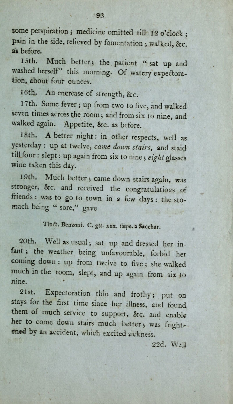 some perspiration ; medicine omitted till 12 o'clock; pain in the side, relieved by fomentation ; walked, &c. as before. 15th. Much better; the patient sat up and washed herself this morning. Of watery expeclora- tion, about four ounces. 16th. An encrease of strength, &c. 17th. Some fever; up from two to five, and walked seven times across the room and from six to nine, and walked again. Appetite, &c. as before. 18th. Abetter night: in other respects, well as yesterday : up at twelve, came down stairs, and staid till four: slept: up again from six to nine ; eight glasses wine taken this day. 19th. Much better ; came down stairs again, was stronger, Sec. and received the congratulations of friends : was to go to town in a few days : the sto- mach being  sore, gave Tina. Benzoni. C. gtt. xxx. faepc. a Sicchar. 20th. Well as usual j sat up and dressed her in- fantthe weather being unfavourable, forbid her €oming down : up from twelve to five; she walked much in the room, slept, and up again from six to nine. 21st. Expectoration thin and frothy; put on stays for the first time since her illness, and found them of much service to support, &c. and enable her to come down stairs much better; was friaht^ ene<3 by an accident, which excited sickness. 22d. Well