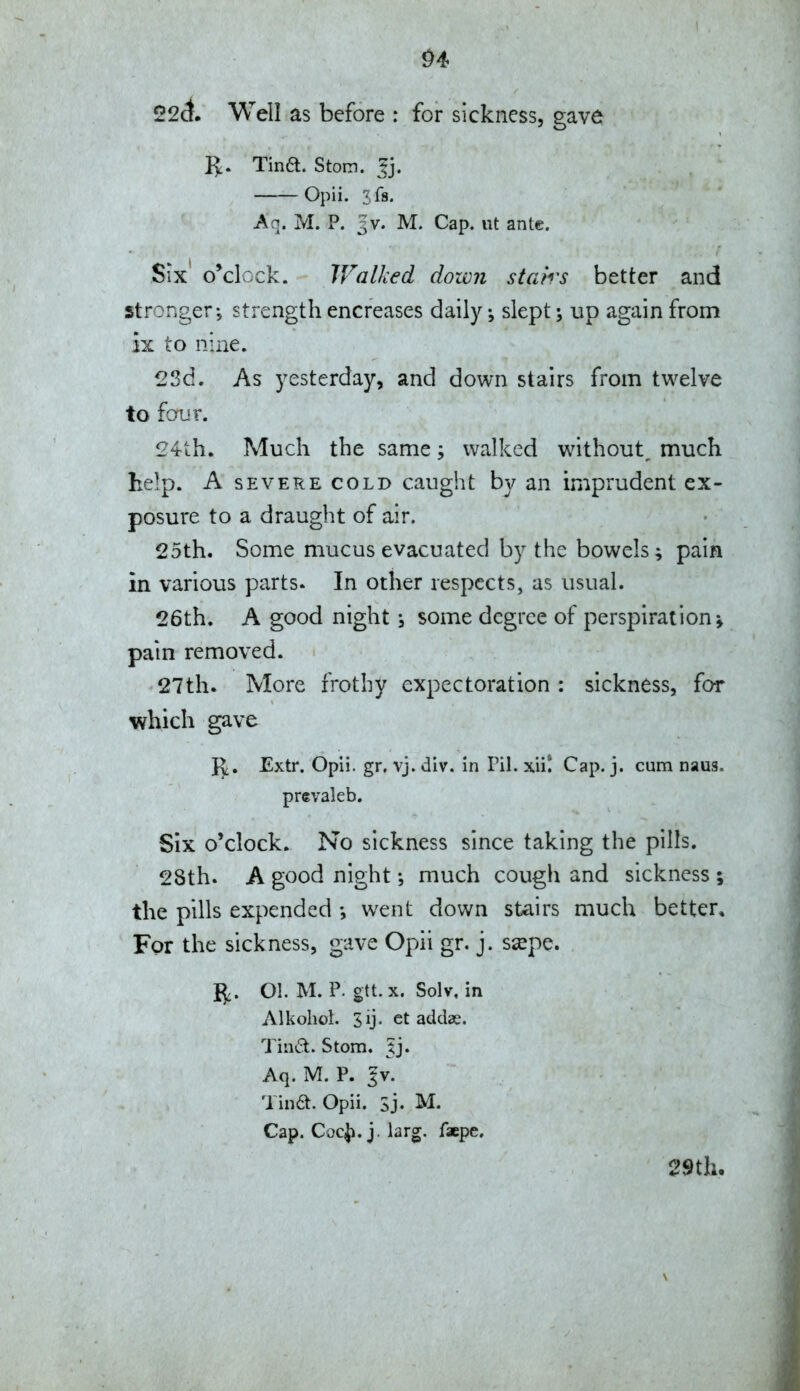 ^4 22ct. Well as before : for sickness, gave 1^. Tina. Stom. tj. Opii. ifs. Aq. M. P. 3V. M. Cap. lit ante. Six o^clcck. IValked down stairs better and strongerstrength encreases daily ^ slept \ up again from ix to nine. 23d. As yesterday, and down stairs from twelve to four. 24th. Much the same; walked without, much help. A SEVERE COLD caught by an imprudent ex- posure to a draught of air. 25th. Some mucus evacuated by the bowels; pain in various parts. In other respects, as usual. 26th. A good night j some degree of perspiration; pain removed. 27th. More frothy expectoration : sickness, for which gave J^, Extr. Opli. gr. vj. div. in Pil. xii! Cap. j. cum naus. prevaleb. Six o'clock. No sickness since taking the pills. 28th. A good night much cough and sickness ; the pills expended went down stairs much better. For the sickness, gave Opii gr. j. ssepe. 5,. 01. M. P. gtt.x. Solv, in Alkohol. Sij. ct addas. Tin(5l. Stom. Jj. Aq. M. P. gv. Tina. Opii. Sj. M. Cap. CocJ). j. larg. faepe. $?9th.