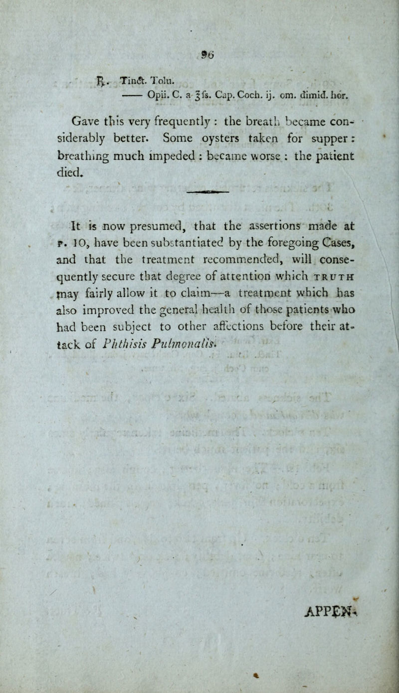 R,. Tin(<t. Toki. Opii. C. a Jfs. Cap. Coch. ij. cm. dimid. hor. Gave this very frequently : the breaiL became con- siderably better. Some oysters taken for supper: breathing much impeded : became worse : the patient died^ It k now presumed, that the assertions made at p. 10, have been substantiated by the foregoing Cases, and that the treatment recomm.ended, will conse- quently secure that degree of attention which truth inay fairly allow it to claim—a treatment which has also improved the general health of those patients who had been subject to other affections before their at- tack of Phthisis Piilmonalh* / %