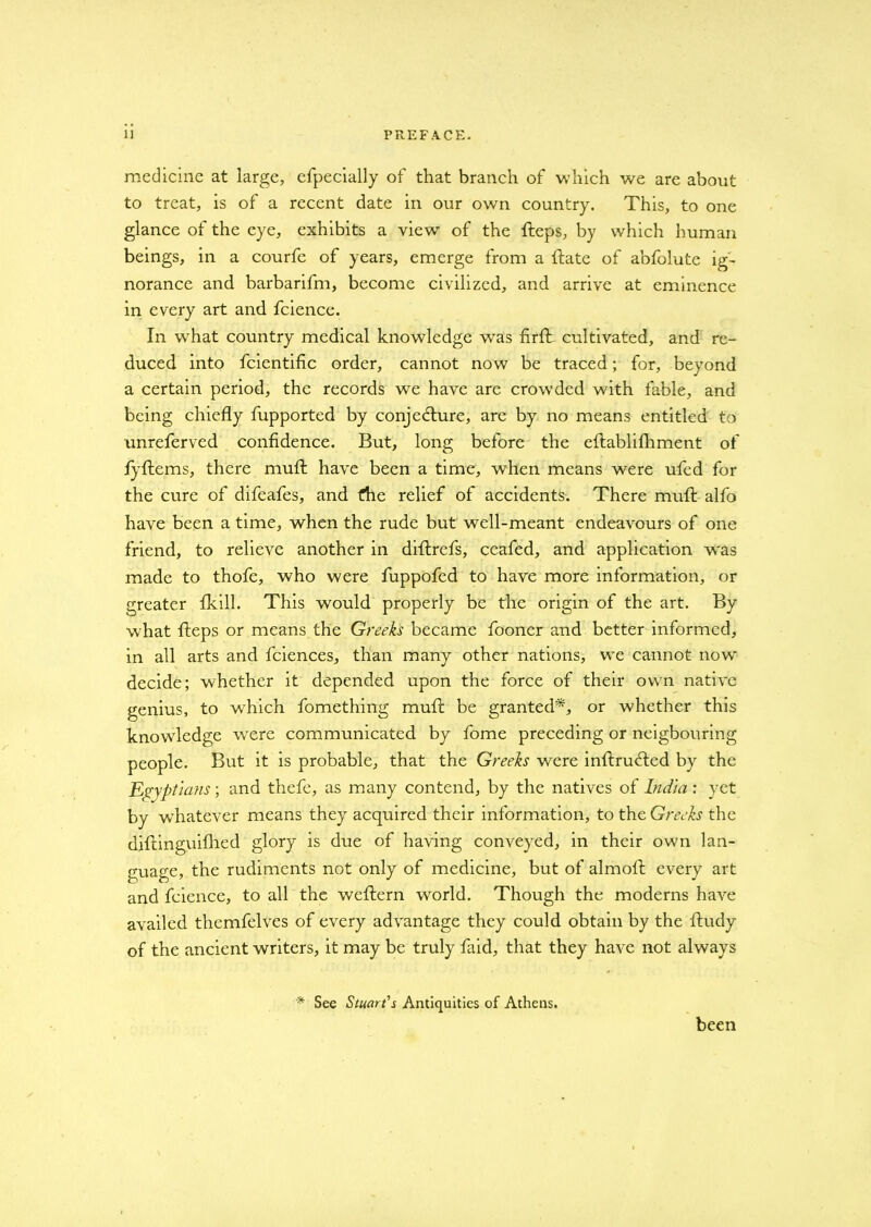 medicine at large, efpecially of that branch of which we are about to treat, is of a recent date in our own country. This, to one glance of the eye, exhibits a view of the fteps, by which human beings, in a courfe of years, emerge from a {fate of abfolute ig- norance and barbarifm, become civilized, and arrive at eminence in every art and fcience. In what country medical knowledge wras firft cultivated, and re- duced into fcientific order, cannot now be traced; for, beyond a certain period, the records we have are crowded with fable, and being chiefly fupported by conjecture, are by no means entitled to unreferved confidence. But, long before the eftablifhment of fyflems, there muft have been a time, when means were ufed for the cure of difeafes, and the relief of accidents. There muft alfo have been a time, when the rude but well-meant endeavours of one friend, to relieve another in diftrefs, ceafed, and application w'as made to thofe, who were fuppofed to have more information, or greater fkill. This would properly be the origin of the art. By what fteps or means the Greeks became fooner and better informed, in all arts and fciences, than many other nations, we cannot now decide; whether it depended upon the force of their own native genius, to which fomething muft be granted*, or whether this knowdedge were communicated by fome preceding or neigbouring people. But it is probable, that the Greeks were inftrufted by the Egyptians; and thefe, as many contend, by the natives of India: yet by whatever means they acquired their information, to the Greeks the diftinguifhed glory is due of having conveyed, in their own lan- guage, the rudiments not only of medicine, but of almoft every art and fcience, to all the weftern wrorld. Though the moderns have availed themfelves of every advantage they could obtain by the ftudy of the ancient writers, it may be truly faid, that they have not always * See Stuart's Antiquities of Athens. been