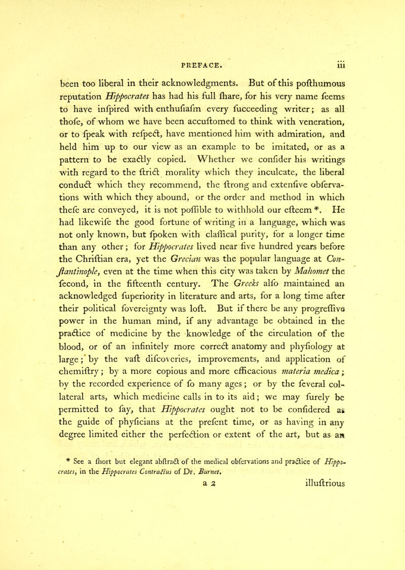 been too liberal in their acknowledgments. But of this pofthumous reputation Hippocrates has had his full ffiare, for his very name feems to have infpired with enthufiafm every fucceeding writer; as all thofe, of whom we have been accuftomed to think with veneration, or to fpeak with refpeCt, have mentioned him with admiration, and held him up to our view as an example to be imitated, or as a pattern to be exactly copied. Whether we confider his writings with regard to the ftriCt morality which they inculcate, the liberal conduct which they recommend, the ftrong and extenfive obferva- tions with which they abound, or the order and method in which thefe are conveyed, it is not poffible to withhold our eftecm He had likewife the good fortune of writing in a language, which was not only known, but fpoken with claffical purity, for a longer time than any other; for Hippocrates lived near five hundred years before the Chriftian era, yet the Grecian was the popular language at Con- stantinople t even at the time when this city was taken by Mahomet the fecond, in the fifteenth century. The Greeks alfo maintained an acknowledged fuperiority in literature and arts, for a long time after their political fovereignty was loft. But if there be any progreffive power in the human mind, if any advantage be obtained in the practice of medicine by the knowledge of the circulation of the blood, or of an infinitely more correct anatomy and phyfiology at large; by the vaft difcoveries, improvements, and application of chemiftry; by a more copious and more efficacious materia tnedica; by the recorded experience of fo many ages; or by the feveral col- lateral arts, which medicine calls in to its aid; we may furely be permitted to fay, that Hippocrates ought not to be confidered as the guide of phyficians at the prefent time, or as having in any degree limited either the perfection or extent of the art, but as an * See a fhort but elegant abftrad: of the medical obfervations and practice of Hippo- crates, in the Hippocrates Contractus of Dr. Burnet, a 2 illuftrious