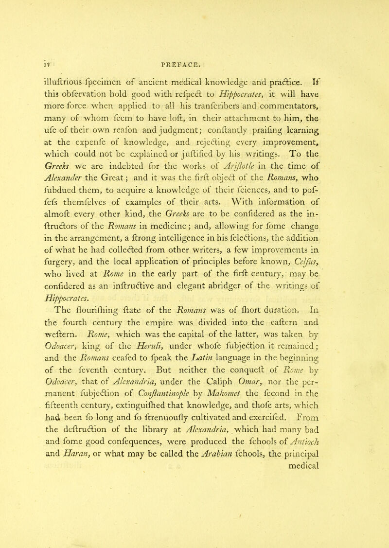 illuftrious fpecimen of ancient medical knowledge and practice. If this obfervation hold good with refpect to Hippocrates, it will have more force when applied to all his tranfcribers and commentators, many of whom feem to have loft, in their attachment to him, the ufe of their own reafon and judgment; conftantly praiftng learning at the expenfe of knowledge, and rejecting every improvement, which could not be explained or juftified by his writings. To the Greeks we are indebted for the works of Arlflotle in the time of Alexander the Great; and it was the firft objedl of the Romans, who fubdued them, to acquire a knowledge of their fciences, and to pof- fefs themfelves of examples of their arts. With information of almoft every other kind, the Greeks are to be confidered as the in- ftrutftors of the Romans in medicine; and, allowing for fome change in the arrangement, a ftrong intelligence in his feleftions, the addition of what he had collected from other writers, a few improvements in furgery, and the local application of principles before known, Celfks, who lived at Rome in the early part of the firft century, may be confidered as an inftruftive and elegant abridger of the writings of Hippocrates. The flourifhing ftate of the Romans was of fhort duration. In the fourth century the empire was divided into the eaftern and weftern. Rome, which was the capital of the latter, was taken by Odoacer, king of the Heruli, under whofe fubjeftion it remained; and the Romans ceafed to fpeak the Latin language in the beginning of the feventh century. But neither the conqueft of Rome by Odoacer, that of Alexandria, under the Caliph Omar, nor the per- manent fubje&ion of Conjlantinople by Mahomet the fecond in the fifteenth century, extinguifhed that knowledge, and thofe arts, which had been fo long and fo ftrenuoufly cultivated and exercifed. From the deftruftion of the library at Alexandria, which had many bad and fome good confequences, were produced the fchools of Antioch and Haran, or what may be called the Arabian fchools, the principal medical
