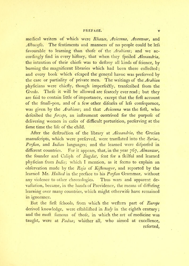medical writers of which were Rhazes, Avicenna, Avenzoar, and Albucafis. The fentiments and manners of no people could be lefs favourable to learning than thofe of the Arabians-, and we ac- cordingly find in every hiftory, that when they fpoiled Alexandria, the intention of their chiefs was to deftroy all kinds of fcience, by burning the magnificent libraries which had been there collected; and every book which efcaped the general havoc was preferved by the care or partiality of private men. The writings of the Arabian phyficians were chiefly, though imperfectly, tranfcribed from the Greeks. Thefe it will be allowed are fcarcely ever read ; but they are faid to contain little of importance, except that the firfi account of the fmall-pox, and of a few other difeafes of lefs confequence, was given by the Arabians-, and that Avicenna was the firfi, who defcribed the forceps, an inftrument contrived for the purpofe of delivering women in cafes of difficult parturition, preferving at the fame time the life of the child. After the deftruftion of the library at Alexandria, the Grecian manufcripts, which were preferved, were tranflated into the Syriac, Rerf an, and Indian languages; and the learned were difperfed in different countries. For it appears, that, in the year 767, Almanzur, the founder and Caliph of Bagdat, fent for a fkilful and learned phyfician from India-, which I mention, as it feems to explain an obfervation made by the Raja of Kifhenagur, and reported by the learned Mr. Halhed in the preface to his Perfan Grammar, without any violence to other chronologies. Thus wars and apparent de*- vaftation, became, in the hands of Providence, the means of diffufing learning over many countries, which might otherwife have remained in ignorance. But the firfi; fchools, from which the weftern part of Europe derived knowledge, were eftablifhed in Italy in the eighth century; and the mo ft famous of thofe, in which the art of medicine was taught, were at Padua-, whither all, who aimed at excellence, refer ted.