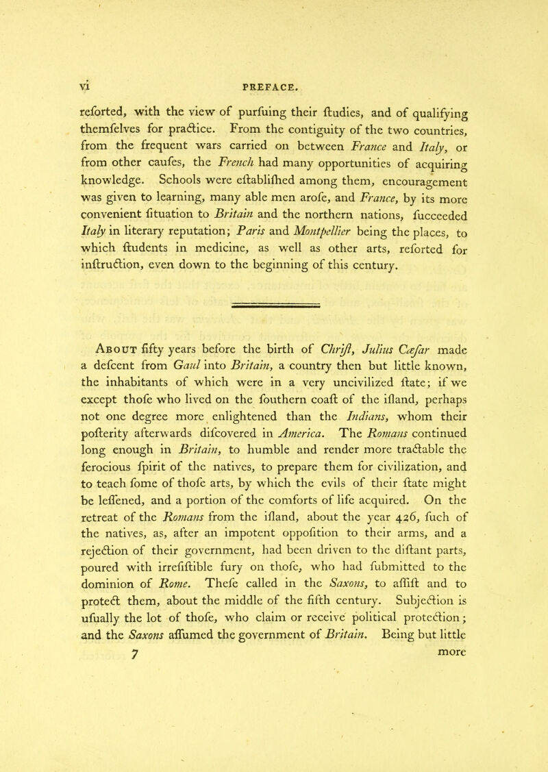 reforted, with the view of purfuing their ftudies, and of qualifying themfelves for practice. From the contiguity of the two countries, from the frequent wars carried on between France and Italy, or from other caufes, the French had many opportunities of acquiring knowledge. Schools were eftablifhed among them, encouragement was given to learning, many able men arofe, and France, by its more convenient fituation to Britain and the northern nations, fucceeded Italy in literary reputation; Paris and Montpellier being the places, to which fludents in medicine, as well as other arts, reforted for inflruction, even down to the beginning of this century. About fifty years before the birth of Chrifl, Julius Crefar made a defcent from Gaul into Britain, a country then but little known, the inhabitants of which were in a very uncivilized ltate; if we except thofe who lived on the fouthern coafl of the ifland, perhaps not one degree more enlightened than the Indians, whom their pofterity afterwards difcovered in America. The Romans continued long enough in Britain, to humble and render more tractable the ferocious fpirit of the natives, to prepare them for civilization, and to teach fome of thofe arts, by which the evils of their ftate might be lefl'ened, and a portion of the comforts of life acquired. On the retreat of the Romans from the ifland, about the year 426, fuch of the natives, as, after an impotent oppofition to their arms, and a rejection of their government, had been driven to the diftant parts, poured with irrefiffcible fury on thofe, who had fubmitted to the dominion of Rome. Thefe called in the Saxons, to affift and to protect them, about the middle of the fifth century. Subjection is ufually the lot of thofe, who claim or receive political protection; and the Saxons aflumed the government of Britain. Being but little 7 more