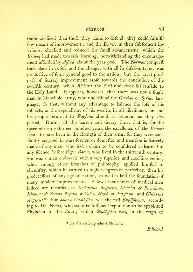 PREFACE. Vli more civilized than thofe they came to defend, they could furnifh few means of improvement; and the Danes, in their fubfequent in- vafions, checked and reduced the fmall advancement, which the Britons had made towards learning, notwithftanding the encourage- ment afforded by Alfred, about the year 900. The Norman conqueft took place in 1066, and the change, with all its difad vantages, was productive of fome general good to the nation: but the great prof- pect of literary improvement arofe towards the conclufion of the twelfth century, when Richard the Firft undertook his crufade to the Holy Land. It appears, however, that there was not a {ingle man in his whole army, who underftood the Grecian or Syrian lan- guage; fo that, without any advantage to balance the lofs of his fubjefts, or the expenditure of his wealth, in all likelihood, he and his people returned to England almoft as ignorant as they de- parted. During all this barren and dreary time, that is, for the fpace of nearly thirteen hundred years, the excellence of the Britons feems to have been in the ffrength of their arms, for they were con- ifantly engaged in wars foreign or domellic, and mention is fcarcely made of any man, who had a claim to be confidered as learned in any fcience, before Roger Bacon, who lived in the thirteenth century. He was a man endowed with a very fuperior and excelling genius, who, among other branches of philofophy, applied himlelf to chemiftry, which he carried to higher degrees of perfection than his' predeceffors of any age or nation, as well as laid the foundation of many modern improvements. A few other names of medical men indeed are recorded, as Richardus Anglicus, Nicholas de Ferneham, Johannes de Saudio JEgidio or Giles, Hugh of Evejham, and Gilbertus Anglicus * ; but John a Gaddefden was the fir If Englijhman, accord- ing to Dr. Freind, who acquired fufficient reputation to be appointed Phyfician to the Court, which Gaddefden was, in the reign of * Sec Aikin’s Biographical Memoirs. Edward