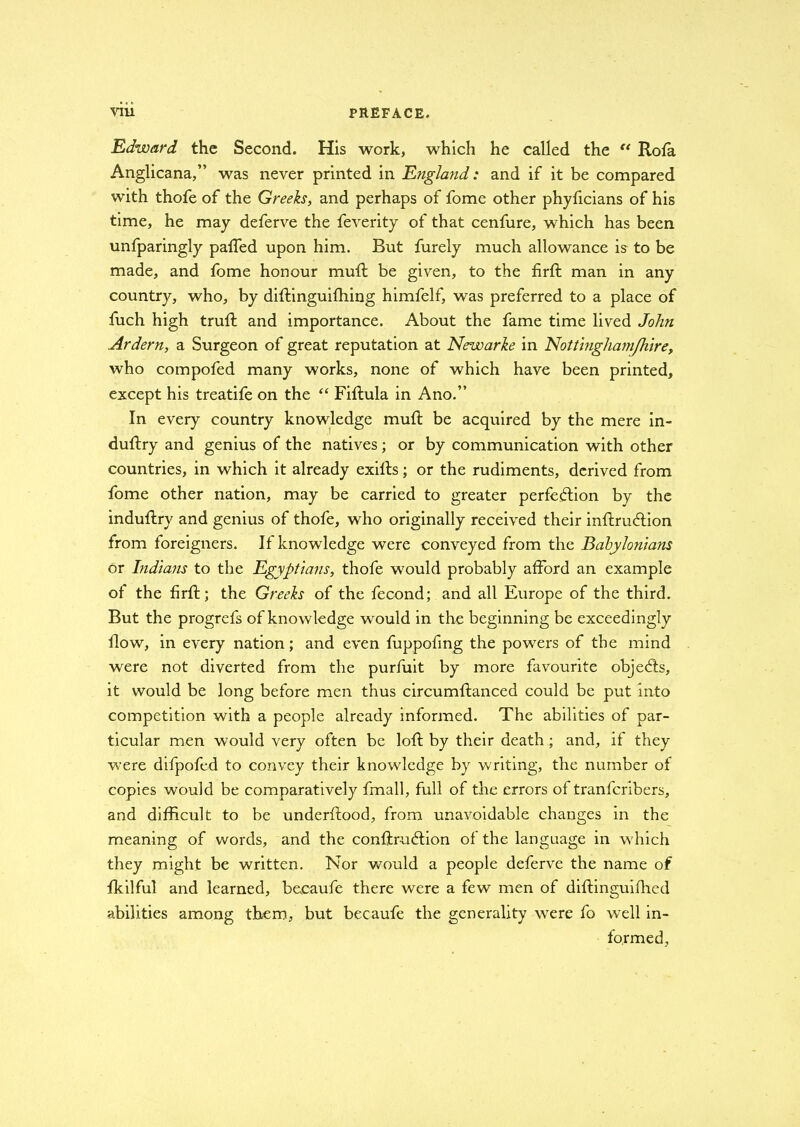 Edward the Second. His work, which he called the “ Rofa Anglicana,” was never printed in England: and if it be compared with thofe of the Greeks, and perhaps of fome other phyficians of his time, he may deferve the feverity of that cenfure, which has been unfparingly palled upon him. But furely much allowance is to be made, and fome honour muft be given, to the firfl man in any country, who, by diffinguiffiing himfelf, was preferred to a place of fuch high trull and importance. About the fame time lived John Ardern, a Surgeon of great reputation at Newarke in Nottinghamjhire, who compofed many works, none of which have been printed, except his treatife on the “ Fiftula in Ano.” In every country knowledge muft be acquired by the mere in- duflry and genius of the natives; or by communication with other countries, in which it already exills; or the rudiments, derived from fome other nation, may be carried to greater perfection by the induftry and genius of thofe, who originally received their inflruCtion from foreigners. If knowledge were conveyed from the Babylonians or Indians to the Egyptians, thofe would probably afford an example of the firft; the Greeks of the fecond; and all Europe of the third. But the progrefs of knowledge would in the beginning be exceedingly flow, in every nation; and even fuppofing the powers of the mind were not diverted from the purfuit by more favourite objeCts, it would be long before men thus circumftanced could be put into competition with a people already informed. The abilities of par- ticular men would very often be loll by their death ; and, if they were difpofed to convey their knowledge by w'riting, the number of copies would be comparatively fmall, full of the errors of tranfcribers, and difficult to be underllood, from unavoidable changes in the meaning of words, and the confiruCtion of the language in which they might be written. Nor would a people deferve the name of fkilful and learned, becaufe there were a few men of diftinguifhed abilities among them, but becaufe the generality were fo wTell in- formed,