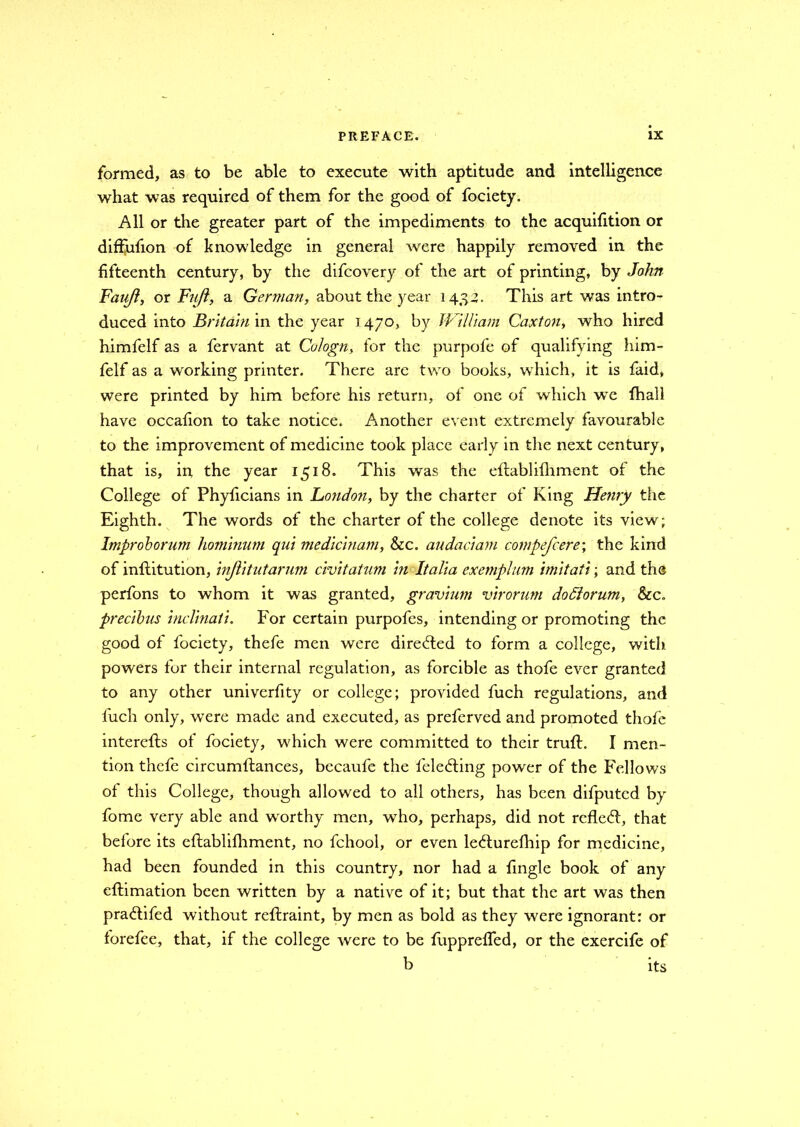 formed, as to be able to execute with aptitude and intelligence what was required of them for the good of fociety. All or the greater part of the impediments to the acquifition or diffufion of knowledge in general were happily removed in the fifteenth century, by the difcovery of the art of printing, by John Faujl, or Fuft, a German, about the year 143-2. This art was intro- duced into Britain in the year 1470, by William Caxton, who hired himfelf as a fervant at Cologn, for the purpofe of qualifying him- felf as a working printer. There arc two books, which, it is faid, were printed by him before his return, of one of which we fhall have occafion to take notice. Another event extremely favourable to the improvement of medicine took place early in the next century, that is, in the year 1518. This was the eftablifhment of the College of Phyficians in London, by the charter of King Henry the Eighth. The words of the charter of the college denote its view; Improhorum hominum qui medicinam, &c. audaciam compefcere; the kind of inftitution, injlitutarum civitatum in Italia exemplum imitati; and the perfons to whom it was granted, gravium virorum dotlorum, &c. precibus inclinati. For certain purpofes, intending or promoting the good of fociety, thefe men were direfted to form a college, with powers for their internal regulation, as forcible as thofe ever granted to any other univerfity or college; provided fuch regulations, and luch only, were made and executed, as preferred and promoted thofe intercfts of fociety, which were committed to their truft. I men- tion thefe circumftances, becaufe the feledting power of the Fellows of this College, though allowed to all others, has been difputcd by fome very able and worthy men, who, perhaps, did not rcfle<ft, that before its eftablifhment, no fchool, or even le<fturefhip for medicine, had been founded in this country, nor had a fingle book of any eftimation been written by a native of it; but that the art was then praftifed without reftraint, by men as bold as they were ignorant: or forefee, that, if the college were to be fuppreffed, or the exercife of b its