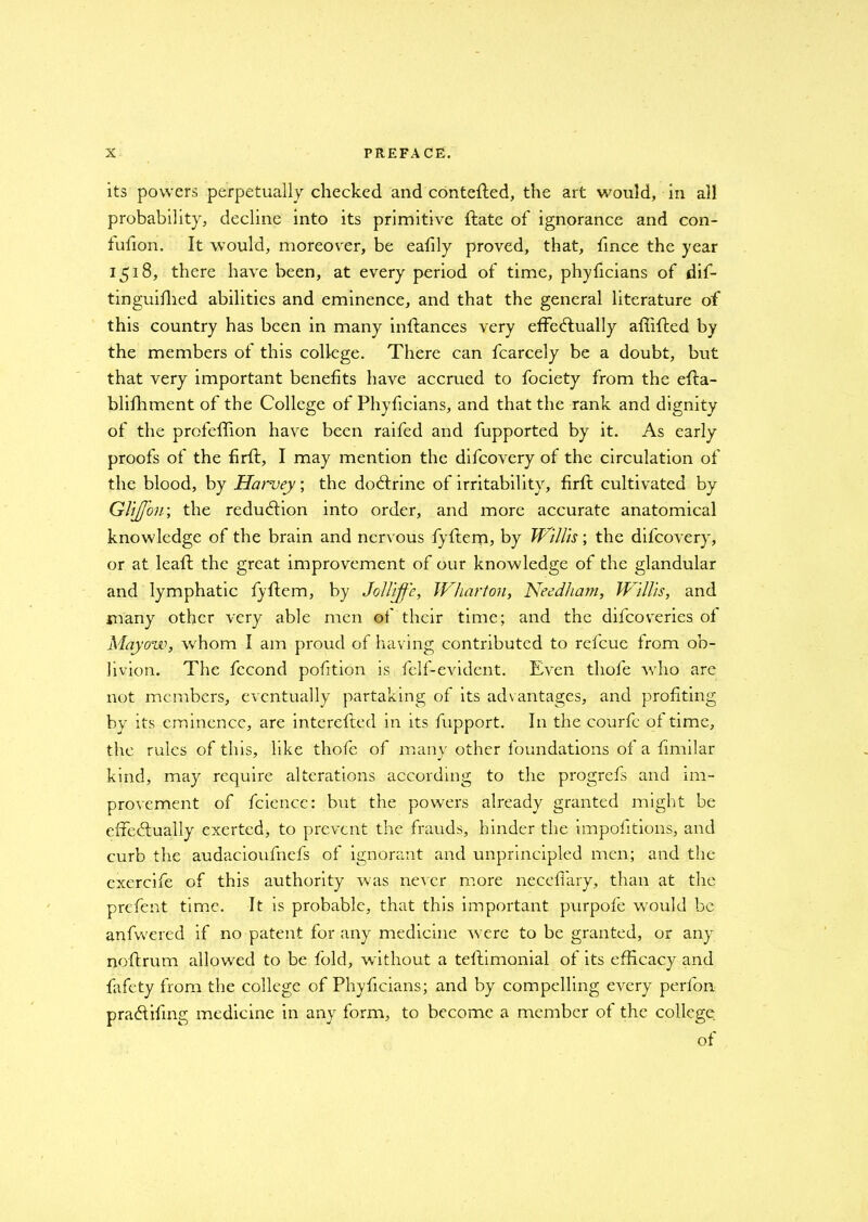 its powers perpetually checked and contefted, the art would, in all probability, decline into its primitive {late of ignorance and con- fuilon. It would, moreover, be eafily proved, that, fince the year 1518, there have been, at every period of time, phyficians of dif- tinguifhed abilities and eminence, and that the general literature of this country has been in many inftances very effectually afhffed by the members of this college. There can fcarcely be a doubt, but that very important benefits have accrued to fociety from the effa- blifhment of the College of Phyficians, and that the rank and dignity of the profeffion have been raifed and fupported by it. As early proofs of the firft, I may mention the difcovery of the circulation of the blood, by Harvey; the doCtrine of irritability, firfl cultivated by GliJ/ou; the reduction into order, and more accurate anatomical knowledge of the brain and nervous fyftem, by Willis; the difcovery, or at lead: the great improvement of our knowledge of the glandular and lymphatic fyftem, by JoU'rff’e, Wharton, Needham, Willis, and many other very able men of their time; and the difeoveries of Mayovo, whom I am proud of having contributed to refeue from ob- livion. The fccond pofition is felf-evident. Even thole who are not members, eventually partaking of its advantages, and profiting by its eminence, are interefted in its fupport. In the courfc of time, the rules of this, like thofe of many other foundations of a fimilar kind, may require alterations according to the progrefs and im- provement of fcience: but the powers already granted might be effectually exerted, to prevent the frauds, hinder the impofitions, and curb the audacioufncfs of ignorant and unprincipled men; and the cxercife of this authority was never more neceffary, than at the prefent time. It is probable, that this important purpofe would be anfvvered if no patent for any medicine were to be granted, or any noftrum allowed to be fold, without a teftimonial of its efficacy and fafety from the college of Phyficians; and by compelling every perfon praCtifmg medicine in any form, to become a member of the college of