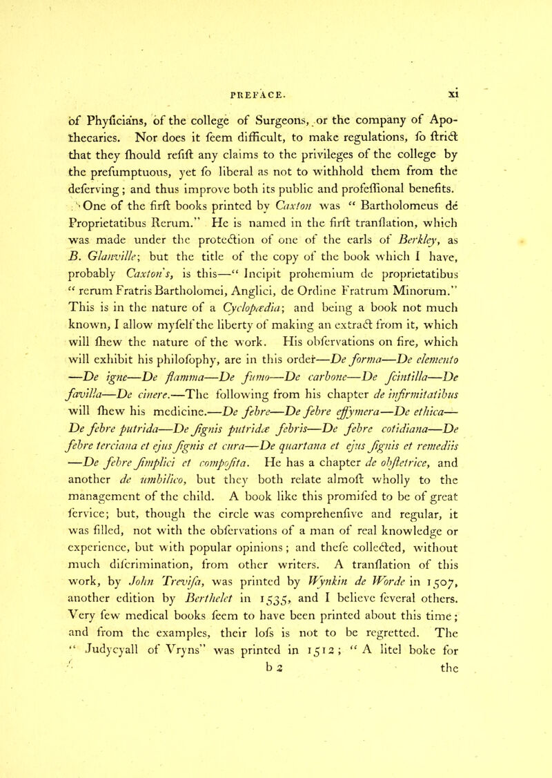 of Phyficians, of the college of Surgeons, or the company of Apo- thecaries. Nor does it feem difficult, to make regulations, fo ftricft that they Ihould refift any claims to the privileges of the college by the preffimptuous, yet fo liberal as not to withhold them from the deferving ; and thus improve both its public and proieffional benefits. ; '>One of the firft books printed by Caxlon was “ Bartholomew de Proprietatibus Rerum.” He is named in the firft tranflation, which was made under the protection of one of the earls of Berkley, as B. Glanville; but the title of the copy of the book which I have, probably Caxtons, is this—“ Incipit prohemium de proprietatibus “ rerum Fratris Bartholomei, Anglici, de Online Fratrum Minorum.” This is in the nature of a Cyclopaedia-, and being a book not much known, I allow myfelf the liberty of making an extract: from it, which will fhew the nature of the work. His obfervations on fire, which will exhibit his philofophy, are in this order—De forma—De elemento —De igne—De flamma—De fumo—De carbone—De fcintilla—De favilla—De cinere.—The following from his chapter de Infrmltailbus will fhew his medicine.—De febre—De febre effymera—De etlilca— De febre putrlda—De fgnis putrIda febrls—De febre cotidiana—De febre terciana et ej us fgnis el cur a—De quart ana et ejus fgnis et remedlls —De febre fmpllcl ct compofta. He has a chapter de obfetrlce, and another de umblllco, but they both relate almoft wholly to the management of the child. A book like this promifed to be of great fervice; but, though the circle was comprchenfive and regular, it was filled, not with the obfervations of a man of real knowledge or experience, but with popular opinions; and thefe collected, without much diferimination, from other writers. A tranflation of this work, by John Trevfa, was printed by Wynkirt de JVorde in 1507, another edition by Berthelct in 1535, and I believe feveral others. Very few medical books feem to have been printed about this time; and from the examples, their lofs is not to be regretted. The “ Judycyall of Vryns” was printed in 1512; “A litel boke for b 2 the