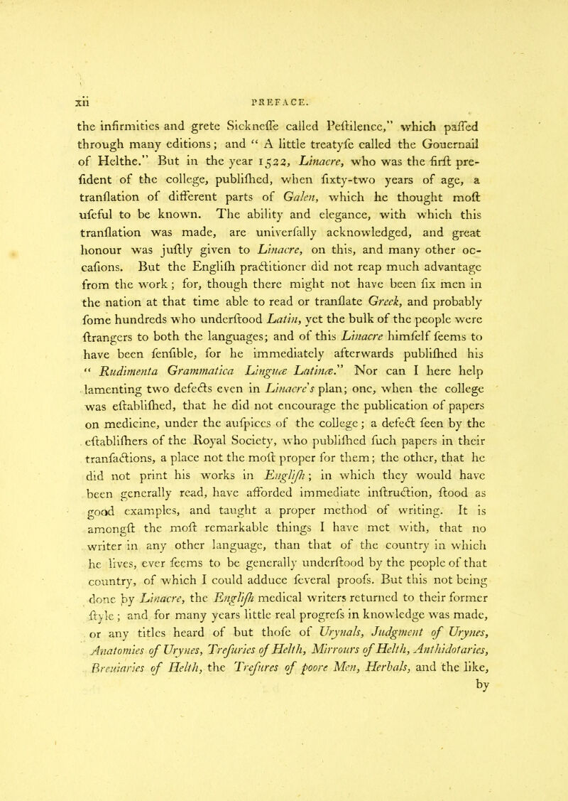 the infirmities and grete SicknefTe called Peftilence,” which pafTed through many editions; and “ A little treatyfe called the Gouernail of Helthe.” But in the year 1522, Linacre, who was the firfl pre- fident of the college, publifhed, when fixty-two years of age, a tranflation of different parts of Galen, which he thought moft ufeful to be known. The ability and elegance, with which this tranflation was made, are univerfally acknowledged, and great honour was juftly given to Linacre, on this, and many other oc- cafions. But the Englifh practitioner did not reap much advantage from the work ; for, though there might not have been fix men in the nation at that time able to read or tranflate Greek, and probably fome hundreds who underflood Latin, yet the bulk of the people were (hangers to both the languages; and of this Linacre himfelf feems to have been fenfible, for he immediately afterwards publifhed his “ Rudiment a Grammatica Lingua Latina. Nor can I here help lamenting two defe&s even in Linacre's plan; one, when the college was eftablifhed, that he did not encourage the publication of papers on medicine, under the aufpices of the college; a defeCt feen by the eflablifhers of the Royal Society, who publifhed fuch papers in their tranfaCfions, a place not the molt proper for them; the other, that he did not print his works in Englifh ; in which they would have been generally read, have afforded immediate inftruCtion, flood as good examples, and taught a proper method of writing. It is amongfl the moil remarkable things I have met with, that no writer in any other language, than that of the country in which he lives, ever feems to be generally underflood by the people of that country, of which I could adduce feveral proofs. But this not being done joy Linacre, the Englijh medical writers returned to their former Ryle ; and for many years little real progrefs in knowledge was made, or any titles heard of but thofe of Urynals, Judgment of Urynes, Anatomies of Urynes, Trefuries of Helth, Mirrours of Helth, Anthidotaries, Breuiaries of Helth, the Trefnres of poore Men, Herhals, and the like, by