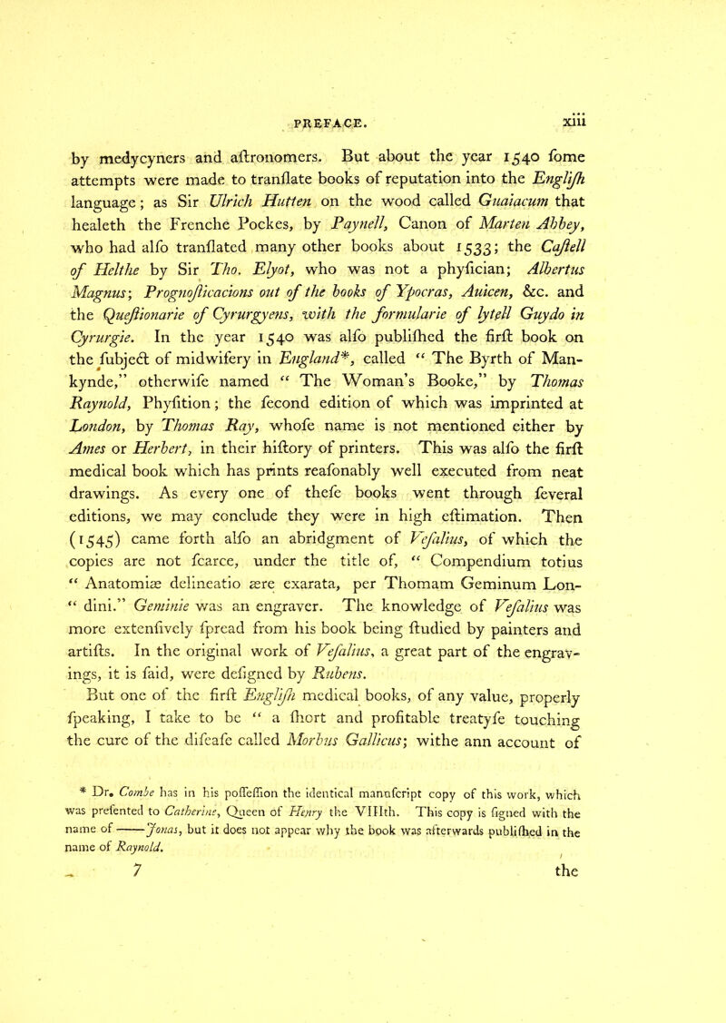 by medycyners and aftronomers. But about the year 1540 fome attempts were made to tranflate books of reputation into the Englifh language; as Sir Ulrich Hutten on the wood called Guaiacum that healeth the Frenche Pockes, by Paynell, Canon of Marten Abbey, who had alfo tranflated many other books about 1533; the Cajlell of Helthe by Sir Tho. Elyot, who was not a phyfician; Albertns Magnus; Prognoficacions out of the books of Ypocras, Auicen, &c. and the Quefionarie of Cyrurgyens, with the formularie of lytell Guy do in Cyrurgie. In the year 1540 was alfo publifhed the firft book on the fubjebt of midwifery in England*, called “ The Byrth of Man- kynde,” otherwife named “ The Woman’s Booke,” by Thomas Raynold, Phyfition; the fecond edition of which was imprinted at London, by Thomas Ray, whofe name is not mentioned either by Ames or Herbert, in their hiflory of printers. This was alfo the firft medical book which has prints reafonably well executed from neat drawings. As every one of thefe books went through feveral editions, we may conclude they were in high eftimation. Then (1545) came forth alfo an abridgment of Vfalius, of which the copies are not fcarce, under the title of, “ Compendium totius “ Anatomise delineatio sere exarata, per Thomam Geminum Lon- “ dini.” Geminie was an engraver. The knowledge of Vefalius was more extenfively fpread from his book being ftudied by painters and artifts. In the original work of Vefalius, a great part of the engrav- ings, it is faid, were defigned by Rubens. But one of the firft Englifn medical books, of any value, properly fpeaking, I take to be “ a fhort and profitable treatyfe touching the cure of the difeafe called Morbus Gallicus; withe ann account of * Dr. Combe has in his pofTeffion the identical mannfcript copy of this work, which was prelented to Catherine, Queen of Henry the VIHth. This copy is figned with the name of Jonas, but it does not appear why .the book was afterwards publifhed in the name of Raynold. 7 the