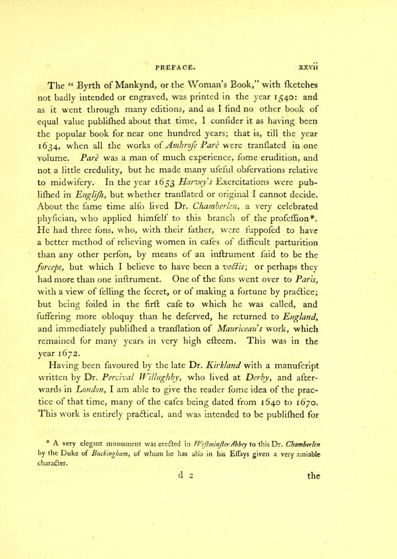 The e< Byrth of Mankynd, or the Woman’s Book,” with fketches not badly intended or engraved, was printed in the year 1340: and as it went through many editions, and as I find no other book of equal value publifhed about that time, I confider it as having been the popular book for near one hundred years; that is, till the year 1634, when all the works of Ambrofe Pare were tranflatcd in one volume. Pare wTas a man of much experience, fome erudition, and not a little credulity, but he made many ufeful obfervations relative to midwifery. In the year 1653 Harvey's Exercitations were pub- lifhed in Englijh, but whether tranflated or original I cannot decide. About the fame time alfo lived Dr. Chamber Jen, a very celebrated phyfician, who applied himfelf to this branch of the profeffion*. He had three fons, who, with their father, wrere luppofed to have a better method of relieving women in cafes of difficult parturition than any other perfon, by means of an inftrument faid to be the forceps, but which I believe to have been a veffiis; or perhaps they had more than one inftrument. One of the fons went over to Paris, with a view of felling the fecret, or of making a fortune by pra<flice; but being foiled in the firfl cafe to which he was called, and fuffering more obloquy than he deferved, he returned to England, and immediately publifhed a tranflation of Mauriceaus work, which remained for many years in very high efteem. This was in the year 1672. Having been favoured by the late Dr. Kirkland with a manufcript written by Dr. Percival IVillughby, who lived at Derby, and after- wards in London, I am able to give the reader fome idea of the prac- tice of that time, many of the cafes being dated from 1640 to 1670. This work is entirely practical, and was intended to be publifhed for * A very elegant monument was ercdted in TVcJlminJicrdbbey to this Dr. Chamberlcn by the Duke of Buckingham, of whom he has alio in his Effays given a very amiable character.