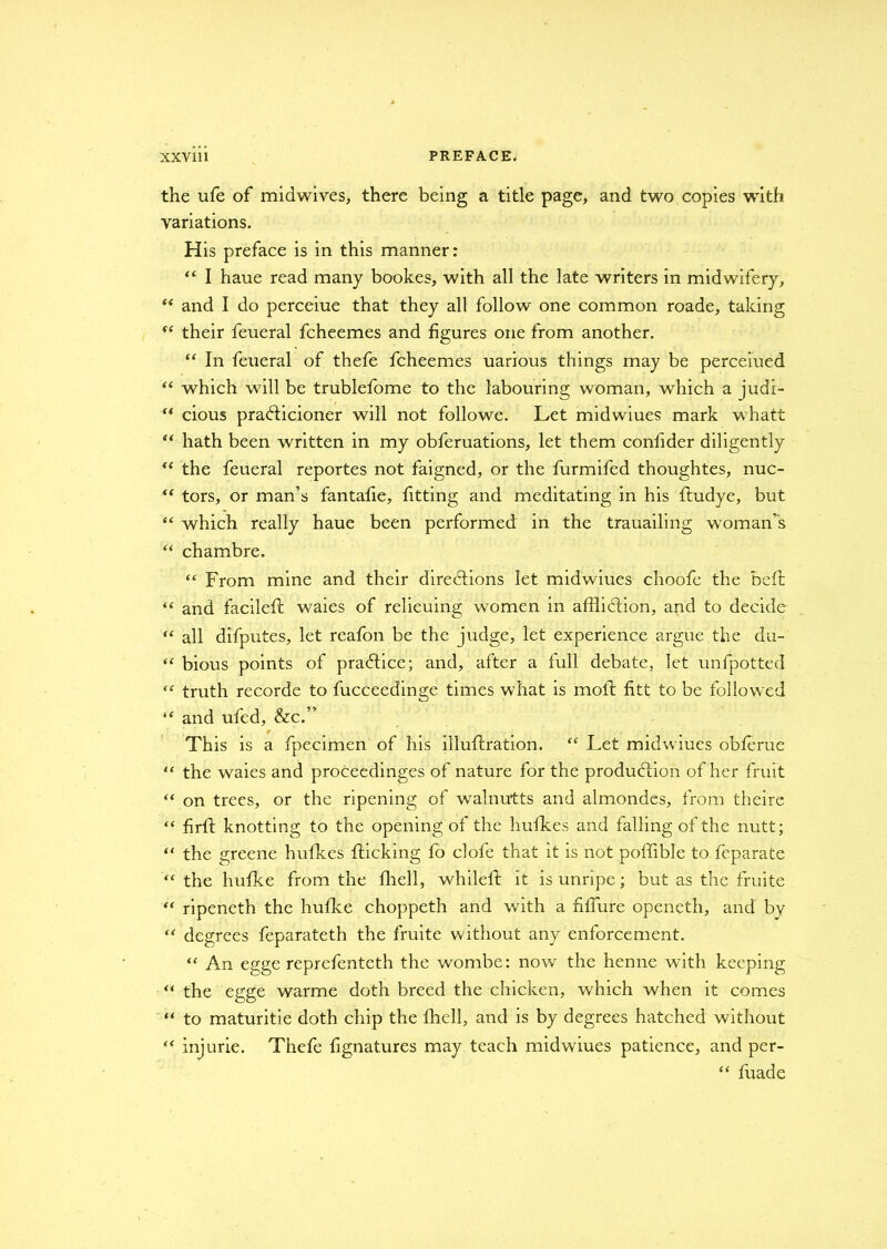 the ufe of midwives, there being a title page, and two copies with variations. His preface is in this manner: “ I haue read many bookes, with all the late writers in midwifery, “ and I do perceiue that they all follow one common roade, taking “ their feueral fcheemes and figures one from another. “ In feueral of thefe fcheemes uarious things may be perceiued “ which will be trublefome to the labouring woman, which a judi- “ cious prafticioner will not followe. Let midwiues mark whatt “ hath been written in my obferuations, let them confider diligently “ the feueral reportes not faigned, or the furmifed thoughtes, nuc- u tors, or man’s fantafie, fitting and meditating in his ftudye, but “ which really haue been performed in the trauailing woman’s “ chambre. “ From mine and their directions let midwiues choofe the be ft “ and facileft waies of relieuing women in affliction, and to decide “ all difputes, let reafon be the judge, let experience argue the du- “ bious points of practice; and, after a full debate, let unfpotted “ truth recorde to fucceedinge times what is molt fitt to be followed “ and ufed, &c.” r This is a fpecimen of his illuftration. “ Let midwiues oblerue “ the waies and proceedinges of nature for the production of her fruit “ on trees, or the ripening of walnutts and almondes, from theire “ firft knotting to the opening of the hulk.es and falling of the nutt; “ the greene hufkes {ticking fo clofe that it is not poffible to feparate “ the hufke from the fhell, whilelt it is unripe; but as the fruite “ ripeneth the hufke choppeth and with a fiffure openeth, and by “ degrees feparateth the fruite without any enforcement. “ An egge reprefentcth the wombe: now the henne with keeping “ the egge warme doth breed the chicken, which when it comes “ to maturitie doth chip the fhell, and is by degrees hatched without “ injurie. Thefe fignatures may teach midwiues patience, and per- “ fuade