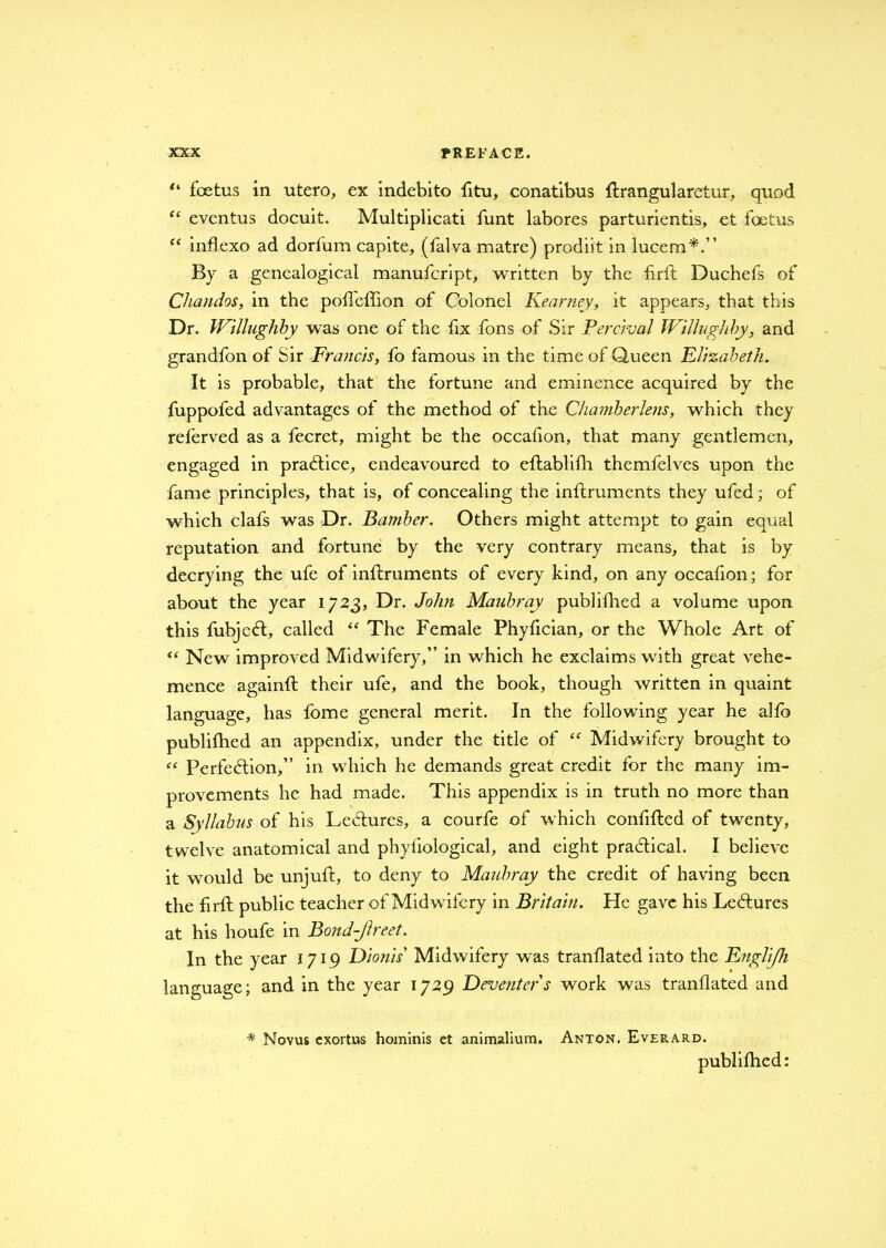 “ foetus in utero, ex indebito fitu, conatibus flrangularetur, quod “ eventus docuit. Multiplicati funt labores parturientis, et foetus “ inflexo ad dorfum capite, (falva matre) prodiit in lucem*.” By a genealogical manufcript, written by the firft Duchefs of Chandos, in the pofleffion of Colonel Kearney, it appears, that this Dr. Willughby was one of the fix fons of Sir Per aval Willughby, and grandfon of Sir Francis, fo famous in the time of Queen Elizabeth. It is probable, that the fortune and eminence acquired by the fuppofed advantages of the method of the Chamberlens, which they referved as a fecret, might be the occafion, that many gentlemen, engaged in practice, endeavoured to eftablifh themfelves upon the fame principles, that is, of concealing the inlfruments they ufed; of which clafs was Dr. Batnber. Others might attempt to gain equal reputation and fortune by the very contrary means, that is by decrying the ufe of inftruments of every kind, on any occafion; for about the year 1723, Dr. John Maubray publifhed a volume upon this fubjeCt, called “ The Female Phyfician, or the Whole Art of “ New improved Midwifery,” in which he exclaims with great vehe- mence againft their ufe, and the book, though written in quaint language, has fome general merit. In the following year he alto publifhed an appendix, under the title of <f Midwifery brought to “ Perfection,” in which he demands great credit for the many im- provements he had made. This appendix is in truth no more than a Syllabus of his LeCtures, a courfe of which confifted of twenty, twelve anatomical and phyfiological, and eight practical. I believe it would be unjuft, to deny to Maubray the credit of having been the firft public teacher of Midwifery in Britain. He gave his LeCtures at his houfe in Bond-Jlreet. In the year 1719 Dionis Midwifery was translated into the Engli/h language; and in the year 1729 Deventer s work was tranflated and * Novus exortus hominis et animalium. Anton. Everard. publifhed: