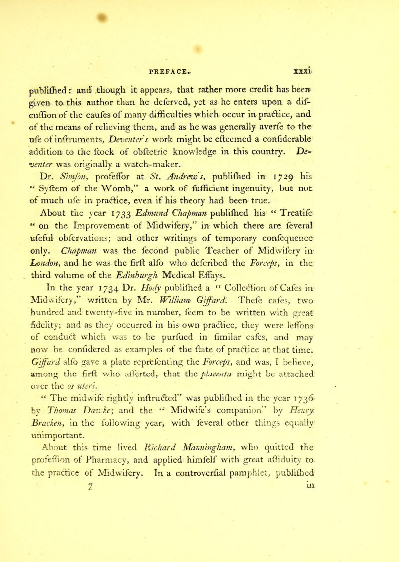 publifhed: and though it appears, that rather more credit has been given to this author than he deferved, yet as he enters upon a dif- cuffionof the caufes of many difficulties which occur in practice, and of the means of relieving them, and as he was generally averfe to the ufe of inflruments, Deventer's work might be efteemed a confiderable addition to the flock of obfletric knowledge in this country. De- venter was originally a watch-maker. Dr. Simfon, profeffor at St. Andrew's, publifhed in 1729 his “ Syftem of the Womb,” a work of fufficient ingenuity, but not of much ufe in practice, even if his theory had been true. About the year 1733 Edmund Chapman publifhed his “ Treatife “ on the Improvement of Midwifery,” in which there are feveral ufeful obfervations; and other writings of temporary confequence only. Chapma?i was the fecond public Teacher of Midwifery in London, and he was the firfl alfo who defcribed the Forceps, in the third volume of the Edinburgh Medical Effays* In the year 1734 Dr. Hody publifhed. a “ Collection of Cafes in Midwifery,” written by Mr. William Gijfard. Thefe cafes, two hundred and twenty-five in number, feem to be written with great fidelity; and as they occurred in his own practice, they were leffons of conduct which was to be purfued in fimilar cafes, and may now be confidered as examples of the flate of practice at that time. Giffard alfo gave a plate reprbfenting the Forceps, and was, 1 believe, among the firfl who afferted, that the placenta might be attached over the os uteri. “ The midwife rightly inftruCled” was publifhed in the year 1736 by Thomas Dawke; and the (e Midwife’s companion” by Henry Braden, in the following year, with feveral other things equally unimportant. About this time lived Richard Manningham, who quitted the profeffion of Pharmacy, and applied himfelf with great affiduity to the practice of Midwifery. In a controverfial pamphlet, publifhed