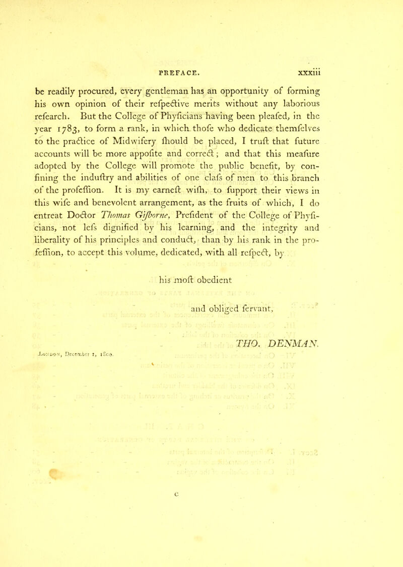 be readily procured, every gentleman has an opportunity of forming his own opinion of their refpeftive merits without any laborious refearch. But the College of Phyficians having been pleafed, in the year 1783, to form a rank, in which thofe who dedicate themfelves to the practice of Midwifery fhould be placed, I trull that future accounts will be more appofite and correal; and that this meafure adopted by the College will promote the public benefit, by con- fining the induftry and abilities of one clafs of men to this branch of the profeffion. It is my earned: wifh, to fupport their views in this wife and benevolent arrangement, as the fruits of which, I do entreat Doctor Thomas Gifborne, Frefident of the College of Phyfi- cians, not lefs dignified by his learning, and the integrity and liberality of his principles and conduct, than by his rank in the pro- feffion, to accept this volume, dedicated, with all refped:, by his molt obedient and obliged fervant, THO. DENMAN.