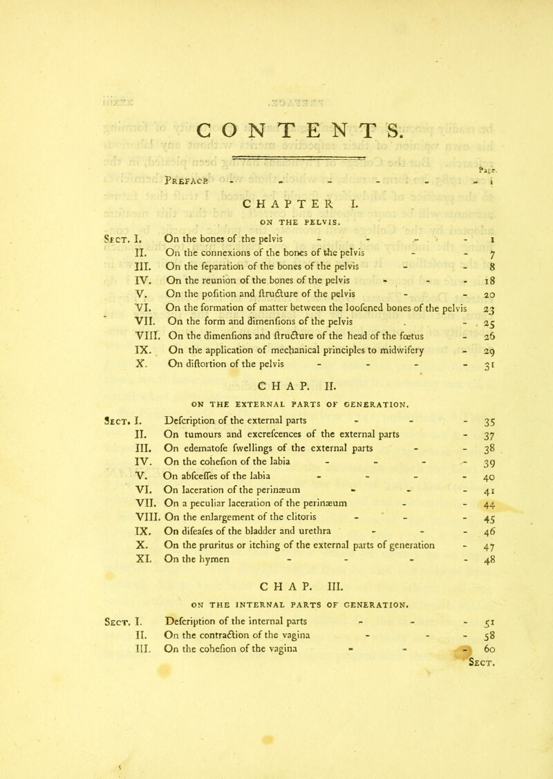 Sect. Sect. CONTENTS. Page. Preface - - - - - i CHAPTER I. ON THE PELVIS. II. On the connexions of the bones of the pelvis - 7 III. On the feparation of the bones of the pelvis - 8 IV. On the reunion of the bones of the pelvis - - - 18 V. On the pofition and ftru£ture of the pelvis - -20 VI. On the formation of matter between the loofened bones of the pelvis 23 VII. On the form and dimenfions of the pelvis . - 25 VIII. On the dimenfions and ftrudture of the head of the foetus - 26 IX. On the application of mechanical principles to midwifery - 29 X. On diftortion of the pelvis - - - - 31 CHAP. II. ON THE EXTERNAL PARTS OF GENERATION. I. Defcription of the external parts II. On tumours and excrefcences of the external parts III. On edematofe fwellings of the external parts IV. On the cohefion of the labia - V. On abfeeffes of the labia - VI. On laceration of the perinaeum VII. On a peculiar laceration of the perinaeum VIII. On the enlargement of the clitoris IX. On difeafes of the bladder and urethra X. On the pruritus or itching of the external parts of generation XL On the hymen - CHAP. III. ON THE INTERNAL PARTS OF GENERATION. I. Defcription of the internal parts - - 51 IT. On the contra£lion of the vagina - - - 58 III. On the cohefion of the vagina _ - 60 Sect. - 35 - 37 - 38 - 39 - 40 - 4i - 44 - 45 - 46 - 47 48