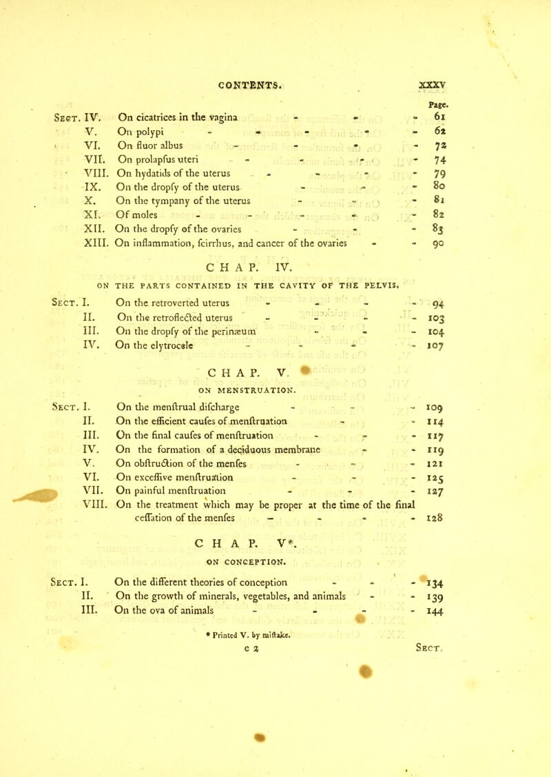 Sect. IV. V. VI. VII. ■ VIII IX. X. XL XII. XIII. ON Sect. I. II. III. IV. Sect. I. II. III. IV. V. VI. VII. VIII Sect. I. II. III. Page. On cicatrices in the vagina - 61 On polypi - « - - 6:% On fluor albus - 7% On prolapfus uteri - 74 On hydatids of the uterus - - 79 On the dropfy of the uterus - 8© On the tympany of the uterus - Si Of moles - ' - - 82 On the dropfy of the ovaries - % On inflammation, fcirrhus, and cancer of the ovaries - 90 CHAP. IV. THE PARTS CONTAINED IN THE CAVITY OF THE PELVIS. On the retroverted uterus - - 94 On the retrofledled uterus to - 103 On the dropfy of the perinaeutn - - 104. On the elytrocele - - 107 CHAP. V.' * ON MENSTRUATION. On the menftrual difcharge - 109 On the efficient caufes of menftruation - 114 On the final caufes of menftruation - - 117 On the formation of a deciduous membrane - - 119 On obftru&ion of the menfes - 121 On exceffive menftrualtion - 125 On painful menftruation - 127 On the treatment which may be proper at the time of the final ceffation of the menfes - - - 128 CHAP. V*. ON CONCEPTION. * x On the different theories of conception V - 134 On the growth of minerals, vegetables, and animals - - *39 On the ova of animals - - 144 * Printed V. by miftake. e % Sect.
