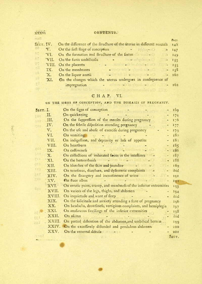Page. Sect. IV. On the difference of the flrudlure of the uterus in different animals 146. V. On the firft ftage of conception - - - 147 VI. On the formation and ftrudture of the foetus - - 149 VII. On 'the funis umbilicalis - - - 153 VIII. On the placenta - - - - 155 IX. On the membranes - - - - 158 X. On the liquor amnii - 160 XI. ©n the changes which the uterus undergoes in confequence of impregnation - - - 162 CHAP. VI. ON THE SIGNS OF CONCEPTION, AND THE DISEASES OF PREGNANCY. Sect. I. II. III. IV. V. VI. VII. VIII. IX. X. XL XII. XIII. XIV. XV. XVI. XVII. XVIII. XIX. XX. XXI. XXII. XXIII XXIV XXV. On the figns of conception - - - 169 On quickening - - - - 174 On the fuppreflion of the menfes during pregnancy - 176 On the febrile difpofition attending pregnancy - 177 On the ufe and abufe of exercife during pregnancy - - 179 On vomiting - - - 180 On indigefiion, and depravity or lofs of appetite - 181 On heartburn - - - 185 On coftivenefs - - - 186 On colleftions of indurated faeces in the inteffmes - 187 On the hemorrhoids - - - » 188 On blotches of the Ikin and jaundice - - 189 On tenefmus, diarrhoea, and dyfenteric complaints - - ibid On the ftrangury and incontinence of urine - - 191 On fluor albus - 192 On erratic pains, cramp, and numbnefsof the inferior extremities 193 On varices of the legs, thighs, and abdomen - - 194 On inquietude and want of deep - ibid On the folicitude and anxiety attending a date of pregnancy 196 On headachs, drowfmefs, vertigious complaints, and hemiplegia 197 On anafarcous fwellings of the inferior extremities - 198 On afeit-es - - ibid On partial diftention of the abdomen,and umbilical hernias 199 On the exceffively diftended and pendulous abdomen - 200 On the venereal difeafc - 201 Sect.