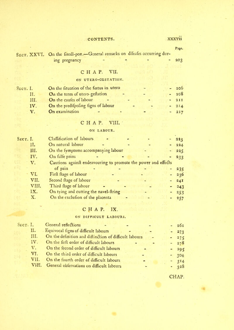 Sect. Sect. Sect. Sect. Page. XXVI. On the fmall-pox„—General remarks on difeafes occurring dur- ing pregnancy - — 203 I. CHAP. VII. ON UTERO-GESTATION. On the fituation of the foetus in utero 206 II. On the term of utero-geftation - 208 III. On the caufes of labour - - 211 IV. On the predifpofing figns of labour - 214 V. On examination - - 217 I. CHAP. VIII. ' ON LABOUR. Clnffification of labours - 223 IT. On natural labour - - - 224 III. On the fvmptoms accompanying labour - 225 IV. On falfe pains - - 233 V. Cautions againft endeavouring to promote the power and effedls of pain ■ - 235 VI. Firft ftage of labour - 23S VII. Second ftage of labour - 241 VIII. Third ftage of labour - - 243 IX. On tying and cutting the navel-ftring - 253 X. On the exclufion of the placenta - 2 57 I. CHAP. IX. ON DIFFICULT LABOURS. General refledlions - - - 261 II. Equivocal figns of difficult labours _ 273 III. On the definition and diftindlion of difficult labours 275 IV. On the firft order of difficult labours _ 278 V. On the fecond order of difficult labours _ 2 95 VI. On the third order of difficult labours _ 3°4 VII. On the fourth order of difficult labours _ 314 VIII. General obfervations on difficult labours - 328